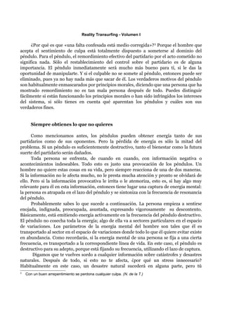 Reality Transurfing - Volumen I

      ¿Por qué es que «una falta confesada está medio corregida»? 3 Porque el hombre que
acepta el sentimiento de culpa está totalmente dispuesto a someterse al dominio del
péndulo. Para el péndulo, el remordimiento efectivo del partidario por el acto cometido no
significa nada. Sólo el restablecimiento del control sobre el partidario es de alguna
importancia. El péndulo inmediatamente será mucho más bueno para tí, si le das la
oportunidad de manipularte. Y si el culpable no se somete al péndulo, entonces puede ser
eliminado, pues ya no hay nada más que sacar de él. Los verdaderos motivos del péndulo
son habitualmente enmascarados por principios morales, diciendo que una persona que ha
mostrado remordimiento no es tan mala persona después de todo. Puedes distinguir
fácilmente si están funcionando los principios morales o han sido infringidos los intereses
del sistema, si sólo tienes en cuenta qué aparentan los péndulos y cuáles son sus
verdaderos fines.


       Siempre obtienes lo que no quieres

      Como mencionamos antes, los péndulos pueden obtener energía tanto de sus
partidarios como de sus oponentes. Pero la pérdida de energía es sólo la mitad del
problema. Si un péndulo es suficientemente destructivo, tanto el bienestar como la futura
suerte del partidario serán dañados.
      Toda persona se enfrenta, de cuando en cuando, con información negativa o
acontecimientos indeseables. Todo esto es justo una provocación de los péndulos. Un
hombre no quiere estas cosas en su vida, pero siempre reacciona de una de dos maneras.
Si la información no le afecta mucho, no le presta mucha atención y pronto se olvidará de
ello. Pero si la información provocativa le irrita o le atemoriza, esto es, si hay algo muy
relevante para él en esta información, entonces tiene lugar una captura de energía mental:
la persona es atrapada en el lazo del péndulo y se sintoniza con la frecuencia de resonancia
del péndulo.
      Probablemente sabes lo que sucede a continuación. La persona empieza a sentirse
enojada, indignada, preocupada, asustada, expresando vigorosamente su descontento.
Básicamente, está emitiendo energía activamente en la frecuencia del péndulo destructivo.
El péndulo no cosecha toda la energía; algo de ella va a sectores particulares en el espacio
de variaciones. Los parámetros de la energía mental del hombre son tales que él es
transportado al sector en el espacio de variaciones donde todo lo que él quiere evitar existe
en abundancia. Como recordarás, si la energía mental de una persona se fija a una cierta
frecuencia, es transportado a la correspondiente línea de vida. En este caso, el péndulo es
destructivo para su adepto, porque está fijando su frecuencia, utilizando el lazo de captura.
       Digamos que te vuelves sordo a cualquier información sobre catástrofes y desastres
naturales. Después de todo, si esto no te afecta, ¿por qué un stress innecesario?
Habitualmente en este caso, un desastre natural sucederá en alguna parte, pero tú
3
    Con un buen arrepentimiento se perdona cualquier culpa. (N. de la T.)
 
