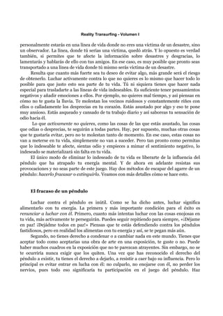 Reality Transurfing - Volumen I

personalmente estarás en una línea de vida donde no eres una víctima de un desastre, sino
un observador. La línea, donde tú serías una víctima, quedó atrás. Y lo opuesto es verdad
también, si permites que te afecte la información sobre desastres y desgracias, lo
lamentarás y hablarás de ello con tus amigos. En ese caso, es muy posible que pronto seas
transportado a una línea de vida donde tú mismo serás víctima de un desastre.
      Resulta que cuanto más fuerte sea tu deseo de evitar algo, más grande será el riesgo
de obtenerlo. Luchar activamente contra lo que no quieres es lo mismo que hacer todo lo
posible para que justo esto sea parte de tu vida. Tú ni siquiera tienes que hacer nada
especial para trasladarte a las líneas de vida indeseables. Es suficiente tener pensamientos
negativos y añadir emociones a ellos. Por ejemplo, no quieres mal tiempo, y así piensas en
cómo no te gusta la lluvia. Te molestan los vecinos ruidosos y constantemente riñes con
ellos o calladamente los desprecias en tu corazón. Estás asustado por algo y eso te pone
muy ansioso. Estás asqueado y cansado de tu trabajo diario y así saboreas tu sensación de
odio hacia él.
       Lo que activamente no quieres, como las cosas de las que estás asustado, las cosas
que odias o desprecias, te seguirán a todas partes. Hay, por supuesto, muchas otras cosas
que te gustaría evitar, pero no te molestan tanto de momento. En ese caso, estas cosas no
van a meterse en tu vida, simplemente no van a suceder. Pero tan pronto como permitas
que lo indeseable te afecte, sientas odio y empieces a mimar el sentimiento negativo, lo
indeseado se materializará sin falta en tu vida.
      El único modo de eliminar lo indeseado de tu vida es liberarte de la influencia del
péndulo que ha atrapado tu energía mental. Y de ahora en adelante resistas sus
provocaciones y no seas parte de este juego. Hay dos métodos de escapar del agarre de un
péndulo: hacerlo fracasar o extinguirlo. Veamos con más detalles cómo se hace esto.


     El fracaso de un péndulo

      Luchar contra el péndulo es inútil. Como se ha dicho antes, luchar significa
alimentarlo con tu energía. La primera y más importante condición para el éxito es
renunciar a luchar con él. Primero, cuanto más intentas luchar con las cosas enojosas en
tu vida, más activamente te perseguirán. Puedes seguir repitiendo para siempre, «¡Déjame
en paz! ¡Dejádme todos en paz!» Piensas que te estás defendiendo contra los péndulos
fastidiosos, pero en realidad los alimentas con tu energía y así, se te pegan más aún.
      Segundo, no tienes derecho a condenar o a cambiar nada en este mundo. Tienes que
aceptar todo como aceptarías una obra de arte en una exposición, te guste o no. Puede
haber muchos cuadros en la exposición que no te parezcan atrayentes. Sin embargo, no se
te ocurriría nunca exigir que los quiten. Una vez que has reconocido el derecho del
péndulo a existir, tu tienes el derecho a dejarlo, a resistir a caer bajo su influencia. Pero lo
principal es evitar entrar en lucha con él: no culparlo, no enojarse con él, no perder los
nervios, pues todo eso significaría tu participación en el juego del péndulo. Haz
 