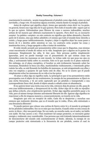 Reality Transurfing - Volumen I

exactamente lo contrario, acepta tranquilamente el péndulo como algo dado, como un mal
inevitable, y luego vete. Si muestras alguna aversión, estarás dando tu energía al péndulo.
      Antes de explorar qué significa elegir, tienes que aprender cómo decir no. La gente,
en general, tienen una vaga idea de lo que quieren. Pero todo el mundo sabe seguro qué es
lo que no quiere. Esforzándose para librarse de cosas o sucesos indeseables, muchos
actúan de tal manera que obtienen exactamente lo opuesto. Para decir no, es necesario
aceptar. La palabra «aceptar» en este contexto no significa que debas abrazarlo y hacerlo
parte de tí mismo, sino que debes admitirte a ti mismo que todo el mundo tiene derecho a
existir, y luego pasar indiferentemente. Aceptar y dejar ir significa dejar las cosas pasar a
través de ti y decirles adiós mientras se van. Lo contrario sería aceptar las cosas y
mantenerlas cerca, y luego apegarte a ellas o tratar de resistirlas.
      Si estás siendo acosado por pensamientos sobre cosas que te disgustan, esas mismas
cosas encontrarán el modo de entrar en tu vida. Imagínate que a alguien no le gustan las
manzanas. Simplemente las odia, le dan asco. Esta persona podría simplemente
ignorarlas, pero no puede transigir con el pensamiento de que existan cosas tan
detestables como las manzanas en este mundo. Le irritan cada vez que posa sus ojos en
ellas, y activamente habla sobre su aversión. Esto es lo que sucede en el plano material.
Sin embargo, en el plano energético, el hombre se está ávidamente lanzando sobre las
manzanas, llenándose la boca con ellas, masticándolas ruidosamente, e intentando gritar
cuánto las odia, se está llenando los bolsillos de manzanas, se está atragantando con ellas y
otra vez empieza a quejarse de qué harto está de ellas. No se le ocurre que él puede
simplemente echar las manzanas de su vida si no las quiere.
       Si amas u odias algo no significa nada. Lo principal es que si tus pensamientos están
preocupados con el objeto de tus sentimientos, la energía de tus pensamientos se fijará en
una cierta frecuencia, y tú así serás capturado por un péndulo y transportado a una
correspondiente linea vital, donde el objeto amado u odiado existe en abundancia.
      Si no quieres tener una cierta cosa en tu vida, entonces deja de pensar en ello, pasa de
esta cosa indiferentemente, y desaparecerá de tu vida. Echar algo de tu vida no significa
que debas evitarlo, sino simplemente ignóralo. Evitar algo significa permitirle pasar a tu
vida, pero al mismo tiempo intentar activamente liberarte de ello. Ignorar algo significa no
reaccionar a ello de ninguna manera y, consecuentemente, no tenerlo en tu vida.
      Imagínate que eres un receptor de radio. Cada día te despiertas y escuchas una
emisora que realmente detestas, que es el mundo que te rodea. ¡Pues, sólo sintonízate a
una frecuencia diferente!
      Te puede parecer que colocar una cortina de hierro entre tú y el mundo te protegerá
de los péndulos indeseables. Eso no es más que una ilusión. Cuando estás en esta coraza de
acero, te dices: «Soy una pared ciega. No veo nada, no escucho nada, no sé nada y no hablo
con nadie. No hay acceso a mí.» Para mantener tal campo protector, es necesario gastar
energía y realmente muy considerable. Una persona que está tratando intencionadamente
de desconectarse del mundo está constantemente al límite. Además, la energía de un
campo protector está sintonizada a la frecuencia de ese péndulo, contra el cual tu
 