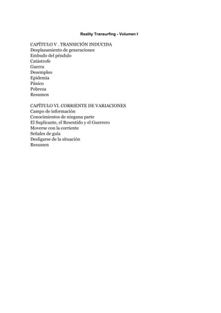 Reality Transurfing - Volumen I

CAPÍTULO V . TRANSICIÓN INDUCIDA
Desplazamiento de generaciones
Embudo del péndulo
Catástrofe
Guerra
Desempleo
Epidemia
Pánico
Pobreza
Resumen

CAPÍTULO VI. CORRIENTE DE VARIACIONES
Campo de información
Conocimientos de ninguna parte
El Suplicante, el Resentido y el Guerrero
Moverse con la corriente
Señales de guía
Desligarse de la situación
Resumen
 