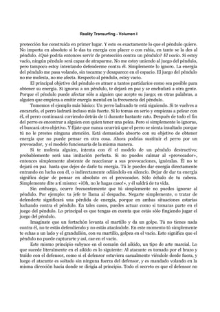 Reality Transurfing - Volumen I

protección fue construida en primer lugar. Y esto es exactamente lo que el péndulo quiere.
No importa en absoluto si le das tu energía con placer o con rabia, en tanto se la des al
péndulo. ¿Qué podría entonces servir de protección contra un péndulo? El vacío. Si estoy
vacío, ningún péndulo será capaz de atraparme. No me estoy uniendo al juego del péndulo,
pero tampoco estoy intentando defenderme contra él. Simplemente lo ignoro. La energía
del péndulo me pasa volando, sin tocarme y desaparece en el espacio. El juego del péndulo
no me molesta, no me afecta. Respecto al péndulo, estoy vacío.
       El principal objetivo del péndulo es atraer a tantos partidarios como sea posible para
obtener su energía. Si ignoras a un péndulo, te dejará en paz y se enchufará a otra gente.
Porque el péndulo puede afectar sólo a alguien que acepte su juego; en otras palabras, a
alguien que empieza a emitir energía mental en la frecuencia del péndulo.
       Tomemos el ejemplo más básico: Un perro ladrando te está siguiendo. Si te vuelves a
encararlo, el perro ladrará incluso más fuerte. Si lo tomas en serio y empiezas a pelear con
él, el perro continuará corriendo detrás de ti durante bastante rato. Después de todo el fin
del perro es encontrar a alguien con quien tener una pelea. Pero si simplemente lo ignoras,
el buscará otro objetivo. Y fíjate que nunca ocurrirá que el perro se sienta insultado porque
tú no le prestes ninguna atención. Está demasiado absorto con su objetivo de obtener
energía que no puede pensar en otra cosa. Ahora podrías sustituir el perro por un
provocador, y el modelo funcionaría de la misma manera.
       Si te molesta alguien, intenta con él el modelo de un péndulo destructivo;
probablemente será una imitación perfecta. Si no puedes calmar al «provocador»,
entonces simplemente abstente de reaccionar a sus provocaciones, ignóralas. Él no te
dejará en paz hasta que dejes de darle tu energía. Tú le puedes dar energía directamente
entrando en lucha con él, o indirectamente odiándolo en silencio. Dejar de dar tu energía
significa dejar de pensar en absoluto en el provocador. Sólo échalo de tu cabeza.
Simplemente dite a tí mismo: «¡Oh, no le hagas caso!», y él saldrá de tu vida.
       Sin embargo, ocurre frecuentemente que tú simplemente no puedes ignorar al
péndulo. Por ejemplo: tu jefe te llama al despacho. Negarte simplemente, o tratar de
defenderte significará una pérdida de energía, porque en ambas situaciones estarías
luchando contra el péndulo. En tales casos, puedes actuar como si tomaras parte en el
juego del péndulo. Lo principal es que tengas en cuenta que estás sólo fingiendo jugar el
juego del péndulo.
       Imagínate que un fortachón levanta el martillo y da un golpe. Tú no tienes nada
contra él, no te estás defendiendo y no estás atacándole. En este momento tú simplemente
te echas a un lado y el grandullón, con su martillo, golpea en el vacío. Esto significa que el
péndulo no puede capturarte y así, cae en el vacío.
       Este mismo principio subyace en el corazón del aikido, un tipo de arte marcial. Lo
que sucede literalmente en el aikido es lo siguiente: Al atacante es tomado por el brazo y
traído con el defensor, como si el defensor estuviera casualmente viéndole desde fuera, y
luego el atacante es soltado sin ninguna fuerza del defensor, y es mandado volando en la
misma dirección hacia donde se dirigía al principio. Todo el secreto es que el defensor no
 