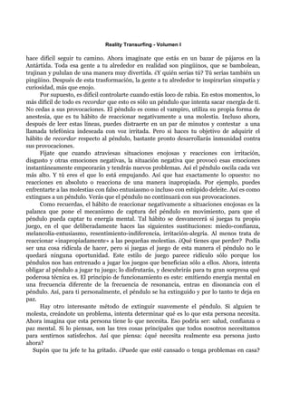 Reality Transurfing - Volumen I

hace difícil seguir tu camino. Ahora imagínate que estás en un bazar de pájaros en la
Antártida. Toda esa gente a tu alrededor en realidad son pingüinos, que se bambolean,
trajinan y pululan de una manera muy divertida. ¿Y quién serías tú? Tú serías también un
pingüino. Después de esta trasformación, la gente a tu alrededor te inspirarían simpatía y
curiosidad, más que enojo.
      Por supuesto, es difícil controlarte cuando estás loco de rabia. En estos momentos, lo
más difícil de todo es recordar que esto es sólo un péndulo que intenta sacar energía de tí.
No cedas a sus provocaciones. El péndulo es como el vampiro, utiliza su propia forma de
anestesia, que es tu hábito de reaccionar negativamente a una molestia. Incluso ahora,
después de leer estas líneas, puedes distraerte en un par de minutos y contestar a una
llamada telefónica indeseada con voz irritada. Pero si haces tu objetivo de adquirir el
hábito de recordar respecto al péndulo, bastante pronto desarrollarás inmunidad contra
sus provocaciones.
      Fíjate que cuando atraviesas situaciones enojosas y reacciones con irritación,
disgusto y otras emociones negativas, la situación negativa que provocó esas emociones
instantáneamente empeorarán y tendrás nuevos problemas. Así el péndulo oscila cada vez
más alto. Y tú eres el que lo está empujando. Así que haz exactamente lo opuesto: no
reacciones en absoluto o reacciona de una manera inapropiada. Por ejemplo, puedes
enfrentarte a las molestias con falso entusiasmo o incluso con estúpido deleite. Así es como
extingues a un péndulo. Verás que el péndulo no continuará con sus provocaciones.
      Como recuerdas, el hábito de reaccionar negativamente a situaciones enojosas es la
palanca que pone el mecanismo de captura del péndulo en movimiento, para que el
péndulo pueda captar tu energía mental. Tal hábito se desvanecerá si juegas tu propio
juego, en el que deliberadamente haces las siguientes sustituciones: miedo-confianza,
melancolía-entusiasmo, resentimiento-indiferencia, irritación-alegría. Al menos trata de
reaccionar «inapropiadamente» a las pequeñas molestias. ¿Qué tienes que perder? Podía
ser una cosa ridícula de hacer, pero si juegas el juego de esta manera el péndulo no le
quedará ninguna oportunidad. Este estilo de juego parece ridículo sólo porque los
péndulos nos han entrenado a jugar los juegos que benefician sólo a ellos. Ahora, intenta
obligar al péndulo a jugar tu juego; lo disfrutarás, y descubrirás para tu gran sorpresa qué
poderosa técnica es. El principio de funcionamiento es este: emitiendo energía mental en
una frecuencia diferente de la frecuencia de resonancia, entras en disonancia con el
péndulo. Así, para ti personalmente, el péndulo se ha extinguido y por lo tanto te deja en
paz.
      Hay otro interesante método de extinguir suavemente el péndulo. Si alguien te
molesta, creándote un problema, intenta determinar qué es lo que esta persona necesita.
Ahora imagina que esta persona tiene lo que necesita. Eso podría ser: salud, confianza o
paz mental. Si lo piensas, son las tres cosas principales que todos nosotros necesitamos
para sentirnos satisfechos. Así que piensa: ¿qué necesita realmente esa persona justo
ahora?
   Supón que tu jefe te ha gritado. ¿Puede que esté cansado o tenga problemas en casa?
 