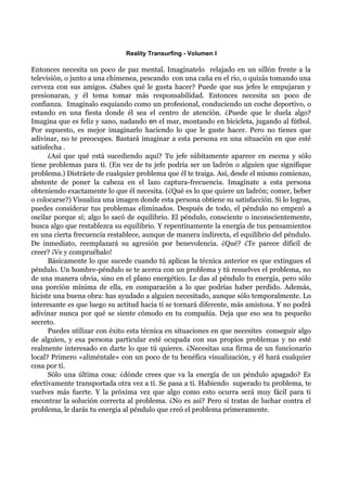 Reality Transurfing - Volumen I

Entonces necesita un poco de paz mental. Imagínatelo relajado en un sillón frente a la
televisión, o junto a una chimenea, pescando con una caña en el río, o quizás tomando una
cerveza con sus amigos. ¿Sabes qué le gusta hacer? Puede que sus jefes le empujaran y
presionaran, y él tema tomar más responsabilidad. Entonces necesita un poco de
confianza. Imagínalo esquiando como un profesional, conduciendo un coche deportivo, o
estando en una fiesta donde él sea el centro de atención. ¿Puede que le duela algo?
Imagina que es feliz y sano, nadando en el mar, montando en bicicleta, jugando al fútbol.
Por supuesto, es mejor imaginarlo haciendo lo que le guste hacer. Pero no tienes que
adivinar, no te preocupes. Bastará imaginar a esta persona en una situación en que esté
satisfecha .
      ¿Así que qué está sucediendo aquí? Tu jefe súbitamente aparece en escena y sólo
tiene problemas para ti. (En vez de tu jefe podría ser un ladrón o alguien que signifique
problema.) Distráete de cualquier problema que él te traiga. Así, desde el mismo comienzo,
abstente de poner la cabeza en el lazo captura-frecuencia. Imagínate a esta persona
obteniendo exactamente lo que él necesita. (¿Qué es lo que quiere un ladrón; comer, beber
o colocarse?) Visualiza una imagen donde esta persona obtiene su satisfacción. Si lo logras,
puedes considerar tus problemas eliminados. Después de todo, el péndulo no empezó a
oscilar porque sí; algo lo sacó de equilibrio. El péndulo, consciente o inconscientemente,
busca algo que restablezca su equilibrio. Y repentínamente la energía de tus pensamientos
en una cierta frecuencia restablece, aunque de manera indirecta, el equilibrio del péndulo.
De inmediato, reemplazará su agresión por benevolencia. ¿Qué? ¿Te parece difícil de
creer? ¡Ve y compruébalo!
      Básicamente lo que sucede cuando tú aplicas la técnica anterior es que extingues el
péndulo. Un hombre-péndulo se te acerca con un problema y tú resuelves el problema, no
de una manera obvia, sino en el plano energético. Le das al péndulo tu energía, pero sólo
una porción mínima de ella, en comparación a lo que podrías haber perdido. Además,
hiciste una buena obra: has ayudado a alguien necesitado, aunque sólo temporalmente. Lo
interesante es que luego su actitud hacia tí se tornará diferente, más amistosa. Y no podrá
adivinar nunca por qué se siente cómodo en tu compañía. Deja que eso sea tu pequeño
secreto.
      Puedes utilizar con éxito esta técnica en situaciones en que necesites conseguir algo
de alguien, y esa persona particular esté ocupada con sus propios problemas y no esté
realmente interesado en darte lo que tú quieres. ¿Necesitas una firma de un funcionario
local? Primero «aliméntale» con un poco de tu benéfica visualización, y él hará cualquier
cosa por tí.
      Sólo una última cosa: ¿dónde crees que va la energía de un péndulo apagado? Es
efectivamente transportada otra vez a tí. Se pasa a ti. Habiendo superado tu problema, te
vuelves más fuerte. Y la próxima vez que algo como esto ocurra será muy fácil para ti
encontrar la solución correcta al problema. ¿No es así? Pero si tratas de luchar contra el
problema, le darás tu energía al péndulo que creó el problema primeramente.
 