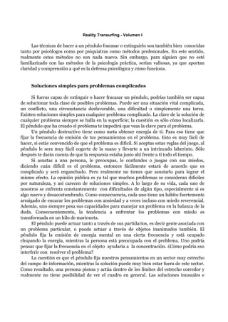 Reality Transurfing - Volumen I

      Las técnicas de hacer a un péndulo fracasar o extinguirlo son también bien conocidas
tanto por psicólogos como por psiquiatras como métodos profesionales. En este sentido,
realmente estos métodos no son nada nuevo. Sin embargo, para alguien que no esté
familiarizado con las métodos de la psicología práctica, serían valiosas, ya que aportan
claridad y comprensión a qué es la defensa psicológica y cómo funciona.


     Soluciones simples para problemas complicados

       Si fueras capaz de extinguir o hacer fracasar un péndulo, podrías también ser capaz
de solucionar toda clase de posibles problemas. Puede ser una situación vital complicada,
un conflicto, una circunstancia desfavorable, una dificultad o simplemente una tarea.
Existen soluciones simples para cualquier problema complicado. La clave de la solución de
cualquier problema siempre se halla en la superficie; la cuestión es sólo cómo localizarla.
El péndulo que ha creado el problema te impedirá que veas la clave para el problema.
       Un péndulo destructivo tiene como meta obtener energía de tí. Para eso tiene que
fijar la frecuencia de emisión de tus pensamientos en el problema. Esto es muy fácil de
hacer, si estás convencido de que el problema es difícil. Si aceptas estas reglas del juego, al
péndulo le sera muy fácil cogerte de la mano y llevarte a un intrincado laberinto. Sólo
después te darás cuenta de que la respuesta estaba justo ahí frente a tí todo el tiempo.
       Si asustas a una persona, le preocupas, le confundes o juegas con sus miedos,
diciendo cuán difícil es el problema, entonces fácilmente estará de acuerdo que es
complicado y será enganchado. Pero realmente no tienes que asustarlo para lograr el
mismo efecto. La opinión pública es ya tal que muchos problemas se consideran difíciles
por naturaleza, y así carecen de soluciones simples. A lo largo de su vida, cada uno de
nosotros se enfrenta constantemente con dificultades de algún tipo, especialmente si es
algo nuevo y desacostumbrado. Como consecuencia, cada uno tiene un hábito fuertemente
arraigado de encarar los problemas con ansiedad y a veces incluso con miedo reverencial.
Además, uno siempre pesa sus capacidades para manejar un problema en la balanza de la
duda. Consecuentemente, la tendencia a enfrentar los problemas con miedo es
transformada en un hilo de marioneta.
       El péndulo puede actuar tanto a través de sus partidarios, es decir gente asociada con
un problema particular, o puede actuar a través de objetos inanimados también. El
péndulo fija la emisión de energía mental en una cierta frecuencia y está ocupado
chupando la energía, mientras la persona está preocupada con el problema. Uno podría
pensar que fijar la frecuencia en el objeto ayudaría a la concentración. ¿Cómo podría eso
interferir con resolver el problema?
       La cuestión es que el péndulo fija nuestros pensamientos en un sector muy estrecho
del campo de información, mientras la solución puede muy bien estar fuera de este sector.
Como resultado, una persona piensa y actúa dentro de los límites del estrecho corredor y
realmente no tiene posibilidad de ver el cuadro en general. Las soluciones inusuales e
 