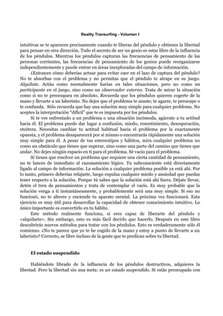 Reality Transurfing - Volumen I

intuitivas se te aparecen precisamente cuando te liberas del péndulo y obtienes la libertad
para pensar en otra dirección. Todo el secreto de ser un genio es estar libre de la influencia
de los péndulos. Mientras los péndulos capturan las frecuencias de pensamiento de las
personas corrientes, las frecuencias de pensamiento de los genios puede reorganizarse
independientemente y puede entrar en áreas inexploradas del campo de información.
      ¿Entonces cómo deberías actuar para evitar caer en el lazo de captura del péndulo?
No te absorbas con el problema y no permitas que el péndulo te atrape en su juego.
Alquílate. Actúa como normalmente harías en tales situaciones, pero no como un
participante en el juego, sino como un observador externo. Trata de mirar la situación
como si no te preocupara en absoluto. Recuerda que los péndulos quieren cogerte de la
mano y llevarte a un laberinto. No dejes que el problema te asuste, te agarre, te preocupe o
te confunda. Sólo recuerda que hay una solución muy simple para cualquier problema. No
aceptes la interpretación “difícil” que te es impuesta por los péndulos.
      Si te ves enfrentado a un problema o una situación incómoda, agárrate a tu actitud
hacia él. El problema puede dar lugar a confusión, miedo, resentimiento, desesperación,
etcétera. Necesitas cambiar tu actitud habitual hacia el problema por la exactamente
opuesta, y el problema desaparecerá por sí mismo o encontrarás rápidamente una solución
muy simple para él. A pesar de tus estereotipos y hábitos, mira cualquier problema no
como un obstáculo que tienes que superar, sino como una parte del camino que tienes que
andar. No dejes ningún espacio en ti para el problema. Sé vacío para el problema.
      Si tienes que resolver un problema que requiere una cierta cantidad de pensamiento,
no te lances de inmediato al razonamiento lógico. Tu subconsciente está directamente
ligado al campo de información. La solución a cualquier problema posible ya está ahí. Por
lo tanto, primero deberías relajarte, luego expulsa cualquier miedo y ansiedad que puedas
tener respecto a la solución. Porque tú sabes que la solución está ahí fuera. Déjate llevar,
detén el tren de pensamientos y trata de contemplar el vacío. Es muy probable que la
solución venga a tí instantáneamente, y probablemente será una muy simple. Si eso no
funcionó, no te alteres y enciende tu aparato mental. La próxima vez funcionará. Esta
ejercicio es muy útil para desarrollar la capacidad de obtener conocimiento intuitivo. Lo
único importante es convertirlo en tu hábito.
      Este método realmente funciona, si eres capaz de liberarte del péndulo y
«alquilarte». Sin embargo, esto es más fácil decirlo que hacerlo. Después en este libro
descubrirás nuevos métodos para tratar con los péndulos. Esto es verdaderamente sólo él
comienzo. ¿No te parece que yo te he cogido de la mano y estoy a punto de llevarte a un
laberinto? Correcto, se libre incluso de la gente que te predican sobre tu libertad.


     El estado suspendido

      Habiéndote librado de la influencia de los péndulos destructivos, adquieres la
libertad. Pero la libertad sin una meta: es un estado suspendido. Si estás preocupado con
 