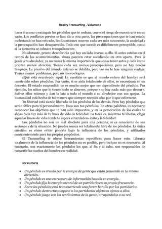 Reality Transurfing - Volumen I

hacer fracasar o extinguir los péndulos que te rodean, corres el riesgo de encontrarte en un
vacío. Los conflictos previos se han ido a otra parte, las preocupaciones que te han estado
molestando se han retirado, las discusiones ocurren cada vez más raramente, la ansiedad y
la preocupación han desaparecido. Todo eso que sucede es difícilmente perceptible, como
si la tormenta se calmara tranquilamente.
      No obstante, pronto descubrirás que hay un lado inverso a ello. Si antes estabas en el
centro de los acontecimientos, ahora parecen estar sucediendo en otra aparte. Para la
gente a tu alrededor, ya no tienes la misma importancia que solías tener antes y cada vez te
prestan menos atención. Tienes cada vez menos preocupaciones, pero no hay deseos
tampoco. La presión del mundo externo se debilita, pero eso no te trae ninguna ventaja.
Tienes menos problemas, pero no nuevos logros.
      ¿Qué está ocurriendo aquí? La cuestión es que el mundo entero del hombre está
construído sobre péndulos. Por tanto, si se aisla totalmente de ellos, se encontrará en un
desierto. El estado suspendido no es mucho mejor que ser dependiente del péndulo. Por
ejemplo, los niños que lo tienen todo se aburren, porque «no hay nada más que desear».
Sufren ellos mismos y dan la lata a todo el mundo a su alrededor con sus quejas. La
humanidad está hecha de tal manera que siempre necesita algo por lo que esforzarse.
      Tu libertad está siendo liberada de los péndulos de los demás. Pero hay péndulos que
serán útiles para ti personalmente. Esos son tus péndulos. En otras palabras, es necesario
reconocer los objetivos que te han sido impuestos, y en la persecución de los cuales te
alejas cada vez más de tu línea de vida de felicidad. La tarea es, mientras te liberas, elegir
aquellas líneas de vida donde te espera el verdadero éxito y la felicidad.
      Los péndulos no son un mal absoluto para una persona, si es consciente de sus
acciones y de la situación. No puedes nunca ser totalmente libre de los péndulos. La única
cuestión es cómo evitar ponerte bajo la influencia de los péndulos, y utilizarlos
conscientemente para tus propios propósitos.
      El Transurfing te ofrece herramientas específicas para hacer esto. Librarse
totalmente de la influencia de los péndulos no es posible, pero incluso no es necesario. Al
contrario, son exactamente los péndulos los que, al fin y al cabo, son responsables de
convertir los sueños del hombre en realidad.


       Resumen

   •   Un péndulo es creado por la energía de gente que están pensando en la misma
       dirección.
   •   Un péndulo es una estructura de información basada en energía.
   •   Un péndulo fija la energía mental de un partidario en su propia frecuencia.
   •   Entre los péndulos está transcurriendo una fuerte batalla por los partidarios.
   •   Un péndulo destructivo impone a los partidarios objetivos ajenos a ellos.
   •   Un péndulo juega con los sentimientos de la gente, atrayéndolos a su red.
 