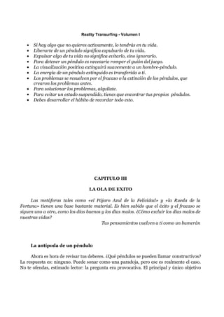 Reality Transurfing - Volumen I

   •    Si hay algo que no quieres activamente, lo tendrás en tu vida.
   •    Liberarte de un péndulo significa expulsarlo de tu vida.
   •    Expulsar algo de tu vida no significa evitarlo, sino ignorarlo.
   •    Para detener un péndulo es necesario romper el guión del juego.
   •    La visualización positiva extinguirá suavemente a un hombre-péndulo.
   •    La energía de un péndulo extinguido es transferida a ti.
   •    Los problemas se resuelven por el fracaso o la extinción de los péndulos, que
        crearon los problemas antes.
   •    Para solucionar los problemas, alquílate.
   •    Para evitar un estado suspendido, tienes que encontrar tus propios péndulos.
   •    Debes desarrollar el hábito de recordar todo esto.




                                     CAPITULO III

                                   LA OLA DE EXITO

     Las metáforas tales como «el Pájaro Azul de la Felicidad» y «la Rueda de la
Fortuna» tienen una base bastante material. Es bien sabido que el éxito y el fracaso se
siguen uno a otro, como los días buenos y los días malos. ¿Cómo excluir los días malos de
nuestras vidas?
                                        Tus pensamientos vuelven a ti como un bumerán




       La antípoda de un péndulo

     Ahora es hora de revisar tus deberes. ¿Qué péndulos se pueden llamar constructivos?
La respuesta es: ninguno. Puede sonar como una paradoja, pero ese es realmente el caso.
No te ofendas, estimado lector: la pregunta era provocativa. El principal y único objetivo
 