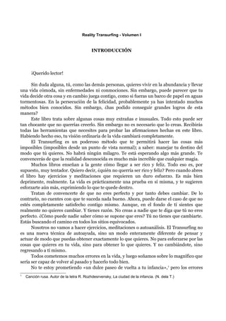 Reality Transurfing - Volumen I


                                           INTRODUCCIÓN



       ¡Querido lector!

      Sin duda alguna, tú, como las demás personas, quieres vivir en la abundancia y llevar
una vida cómoda, sin enfermedades ni conmociones. Sin embargo, puede parecer que tu
vida decide otra cosa y en cambio juega contigo, como si fueras un barco de papel en aguas
tormentosas. En la persecución de la felicidad, probablemente ya has intentado muchos
métodos bien conocidos. Sin embargo, ¿has podido conseguir grandes logros de esta
manera?
      Este libro trata sobre algunas cosas muy extrañas e inusuales. Todo esto puede ser
tan chocante que no querrías creerlo. Sin embargo no es necesario que lo creas. Recibirás
todas las herramientas que necesites para probar las afirmaciones hechas en este libro.
Habiendo hecho eso, tu visión ordinaria de la vida cambiará completamente.
      El Transurfing es un poderoso método que te permitirá hacer las cosas más
imposibles (imposibles desde un punto de vista normal); a saber: manejar tu destino del
modo que tú quieres. No habrá ningún milagro. Te está esperando algo más grande. Te
convencerás de que la realidad desconocida es mucho más increíble que cualquier magia.
      Muchos libros enseñan a la gente cómo llegar a ser rico y feliz. Todo eso es, por
supuesto, muy tentador. Quiero decir, ¿quién no querría ser rico y feliz? Pero cuando abres
el libro hay ejercicios y meditaciones que requieren un duro esfuerzo. Es más bien
deprimente, realmente. La vida es prácticamente una prueba en sí misma, y te sugieren
esforzarte aún más, exprimiendo lo que te quede dentro.
      Tratan de convencerte de que no eres perfecto y por tanto debes cambiar. De lo
contrario, no cuentes con que te suceda nada bueno. Ahora, puede darse el caso de que no
estés completamente satisfecho contigo mismo. Aunque, en el fondo de tí sientes que
realmente no quieres cambiar. Y tienes razón. No creas a nadie que te diga que tú no eres
perfecto. ¿Cómo puede nadie saber cómo se supone que eres? Tú no tienes que cambiarte.
Estás buscando el camino en todos los sitios equivocados.
      Nosotros no vamos a hacer ejercicios, meditaciones o autoanálisis. El Transurfing no
es una nueva técnica de autoayuda, sino un modo enteramente diferente de pensar y
actuar de modo que puedas obtener exactamente lo que quieres. No para esforzarse por las
cosas que quieres en tu vida, sino para obtener lo que quieres. Y no cambiándote, sino
regresando a tí mismo.
      Todos cometemos muchos errores en la vida, y luego soñamos sobre lo magnífico que
sería ser capaz de volver al pasado y hacerlo todo bien.
      No te estoy prometiendo «un dulce paseo de vuelta a tu infancia», 1 pero los errores
1
    Canción rusa. Autor de la Ietra R. Rozhdesrvensky, La ciudad de la infancia. (N. dela T.)
 