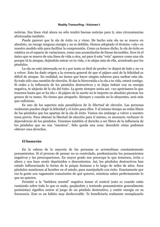 Reality Transurfing - Volumen I

noticias. Esa línea vital ahora no sólo tendrá buenas noticias para tí, sino circunstancias
afortunadas también.
      Puede parecer que la ola de éxito va y viene. De hecho esta ola no se mueve en
absoluto, no recoge ninguna energía y no se debilita. Hemos adoptado el término «ola» en
nuestro modelo sólo para facilitar la comprensión. Como ya hemos dicho, la ola de éxito es
estática en el espacio de variaciones, como una acumulación de líneas favorables. Eres tú el
único que se mueve de una línea de vida a otra, así para tí esta “veta” aparece como una ola
porque tú la atrapas, dejándola entrar en tu vida, o te alejas más de ella, arrastrado por los
péndulos.
      La ola no está interesada en ti y por tanto es fácil de perder: te dejará de lado y no va
a volver. Esto ha dado origen a la creencia general de que el pájaro azul de la felicidad es
difícil de atrapar. En realidad, no tienes que hacer ningún esfuerzo para surfear esta ola.
Es todo sólo una cuestión de elección. Si das la bienvenida a la ola a tu vida, estará contigo.
Si cedes a la influencia de los péndulos destructivos y te dejas imbuir con su energía
negativa, te alejarás de la ola del éxito. La gente siempre actúa así: «no apreciamos lo que
tenemos hasta que se ha ido.» Al pájaro de la suerte no le importa en absoluto picotear los
granos de tu mano. No tienes que atraparlo. Siempre y cuando no lo ahuyentes, será más
que suficiente.
      Es uno de los aspectos más paradójicos de la libertad de elección. Las personas
realmente pueden elegir la felicidad y el éxito para ellos. Y al mismo tiempo no están libres
de los péndulos que los apartan de la ola de éxito. Vamos sin embargo a volver a nuestro
tema previo. Para obtener la libertad de elección para tí mismo, es necesario rechazar la
dependencia de los péndulos. Tenemos también el derecho a ser libres de la influencia de
los péndulos que no son “nuestros”. Sólo queda una cosa: descubrir cómo podemos
obtener esos derechos.


     El bumerán

      En la cabeza de la mayoría de las personas se arremolinan constantemente
pensamientos. Si el proceso de pensar no es controlado, predominarán los pensamientos
negativos y las preocupaciones. En mayor grado nos preocupa lo que tememos, irrita o
altera y nos hace sentir deprimidos o descontentos. Así, los péndulos destructivos han
estado influenciando la forma de la psique humana a lo largo de miles de años. Esos
péndulos mantienen al hombre en el miedo, para manipularle con éxito. Exactamente por
eso la gente son vagamente conscientes de qué quieren, mientras saben perfectamente lo
que no quieren.
      Permitir a la “batidora mental” negativa tomar el control (esto es cuando estás
rumiando sobre todo lo que es malo, quejándote y teniendo pensamientos generalmente
pesimistas) significa unirse al juego de un péndulo destructivo, y emitir energía en su
frecuencia. Este es un hábito muy desfavorable. Te beneficiaría realmente reemplazarlo
 