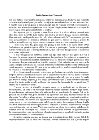 Reality Transurfing - Volumen I

con otro hábito: tener control consciente sobre tus pensamientos. Cada vez que tu mente
no esté ocupada con algo en particular, por ejemplo, cuando estés en un tren o un autobús,
o cuando sales a dar un paseo o haciendo algo que no requiera especial concentración o
atención, pon pensamientos positivos en tu cabeza. No pienses en lo que no eres capaz de
tener; piensa en lo que quieres tener y lo tendrás.
       Supongamos que no te gusta la casa donde vives. Y te dices: «Estoy harto de este
sitio. Todo aquí me irrita. Pero cuando me mude a un nuevo hogar, entonces seré feliz.
Mientras tanto, no lo puedo remediar...oh, ¡cómo odio este sitio!» Ten en cuenta que con
estos pensamientos es imposible obtener lo que quieres. Incluso si estás a punto de
mudarte a un sitio nuevo y mejor, tu nueva casa nueva te traerá muchas desilusiones.
       «Muy bien, dirás tú, ¡pero dejo esta pocilga y me mudo a un lujoso chalé! ¿Qué
desilusiones me pueden esperar ahí?» Por eso no te preocupes. Cuanta más desprecio
sientas por la casita que te albergó tantos años, más sorpresas desagradables te esperarán
en tu nuevo alojamiento.
       Y esas desagradables sorpresas serán del tipo más variado. Los grifos no van a
funcionar, la pintura empezará a desprenderse, las paredes se derrumbarán, te molestarán
los vecinos; en resumidas cuentas, sucederán todas las cosas que tengan que suceder a fin
de mantener los parámetros de tu emisión negativa. ¿Qué más da una casa nueva o la
vieja? Siempre habrá líneas de vida con todas las posibles facilidades donde estarás justo
tan descontento como antes. El espacio de variaciones tiene muchas casas lujosas donde
no obstante te sentirás como en el infierno.
       Si no tienes a donde mudarte, entonces te quedarás en esta odiada situación seguro.
Después de todo, no estás sintonizado con la frecuencia de la línea de vida donde te espera
la casa de tus sueños. En este momento, estás pensando en lo que no te gusta, de modo
que despides energía negativa, y ésta encaja perfectamente con la línea de vida donde estás
ahora. Por tanto, estás pegado ahí hasta que cambie la frecuencia de tus emisiones. Y
hacerlo no es demasiado difícil.
       Primero, acepta tu situación presente como es y deshazte de tu disgusto y
resentimiento. En todo y en cualquier situación puedes encontrar siempre algo bueno.
Incluso las cosas más pequeñas en la vida pueden ser una fuente de alegría. Así, no te
gusta la casa donde vives, pero al menos se agradecido con ella; después de todo te ha
albergado. Fuera llueve y hace viento, y la casa es la que soporta eso, mientras te mantiene
seguro y caliente. ¿No merece este algún tipo de reconocimiento? Si agradeces todo lo que
tienes ahora, si experimentas amor por todo lo que te rodea, las cosas que te hacen la vida
más fácil, entonces emitirás energía positiva. Entonces, si quieres, podrás contar con que
tus condiciones de vida mejoren. Y si te vas a mudar, asegúrate de agradecer todo lo que te
rodeaba antes en tu antigua casa. Incluso las cosas que tiras merecen tu agradecimiento.
En tales momentos, estás trasmitiendo vibraciones positivas al mundo circundante, y éstas
vibraciones volverán a ti infaliblemente.
       Segundo, empieza a pensar en la casa que te gustaría tener. Esto es más difícil de
hacer que irritarse con las cosas que te rodean. Pero es también más útil. ¿Qué es mejor?
 