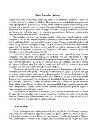 Reality Transurfing - Volumen I

¿Reaccionar como es habitual, como una ostra a los irritantes externos, o hacer un
pequeño esfuerzo y cambiar tus hábitos? Mira los anuncios inmobiliarios que presentan
fotos y prospectos de posibles casas futuras, visita tiendas de diseño de interiores y busca
muebles que te gustaría tener en tu casa. En otras palabras, deja que tu pensamiento se
preocupen con lo que deseas tener. Siempre poseemos cosas y encontramos situaciones
que tienen un poderoso agarre en nuestros pensamientos. Nuestros pensamientos
siempre vuelven a nosotros como un bumerán.
      Hay muchos ejemplos que podrían ilustrar cómo una actitud negativa puede
estropear la vida de uno. Digamos que estás planeando unas vacaciones en un país cálido.
Pero en el lugar donde vives ahora el tiempo es terrible. Vas por la calle, tiritando por el
viento frío, y la lluvia te empapa la ropa. Es, por supuesto, difícil sentirse abiertamente
alegre con este tiempo. Así que, al menos trata de ser neutral, ignorando este péndulo
destructivo. Si expresas activamente tu disgusto con el tiempo, entonces aceptas el
péndulo y lo estás haciendo oscilar más alto.
      Te dices a tí mismo: «Bueno, pronto iré a un país cálido y gozaré del sol y del mar
templado. Pero por ahora ¡este condenado pantano!» Así, con esta actitud no estás
sintonizado con la línea de vida donde el placer paradisíaco te espera. Nunca vas a ir allí.
¿Que ya tienes el billete de avión, dices? ¿Bueno, y qué? Sólo llegarás a tu destino, pero el
mal tiempo o alguna otra desgracia te estará esperando allí. Sin embargo, todo será
magnífico con sólo sintonizarte a una frecuencia positiva.
      Obviamente no es suficiente impedir que entre en tí la energía negativa. Tú mismo
necesitas evitar emitir tal energía. Por ejemplo: estás enfadado y gritas a alguien. Ten por
seguro que como resultado algún tipo de problema seguirá. En este caso, los parámetros de
tu emisión satisfacen la línea de vida donde estás enfadado. Así que ahí es exactamente
donde serás “transportado”. En esas líneas, la densidad de situaciones desagradables es
más alta que la media. No trates de tranquilizarte con la excusa de que la situación
desagradable era realmente inevitable. No tengo necesidad de convencerte o demostrarte
nada. Simplemente observa cómo nuevos sucesos desafortunados parecen seguir a
cualquier reacción negativa que tengas.
      La conclusión de todo eso es muy simple y clara: siempre te encontrarás en las líneas
de vida que correspondan a tu emisión energética. Si dejas que entre en ti energía
negativa, cosas desagradables sucederán en tu vida. Si emites energía negativa, volverá a ti
como un bumerán, sólo que esta vez como problemas.


     La trasmisión

      En vez de aceptar un juego con péndulos destructivos, busca péndulos cuyo juego sea
útil para ti. Lo cual significa adquirir un hábito de prestar atención a todo lo bueno y
positivo. Tan pronto como veas, leas u oigas algo bueno, agradable, esperanzador, fíja esto
a tus pensamientos y siéntete feliz. Imagina que vas andando por un bosque: hay flores
 