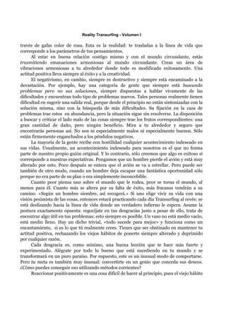 Reality Transurfing - Volumen I

través de gafas color de rosa. Esta es la realidad: te trasladas a la línea de vida que
corresponde a los parámetros de tus pensamientos.
      Al estar en buena relación contigo mismo y con el mundo circundante, estás
trasmitiendo emanaciones armoniosas al mundo circundante. Creas un área de
vibraciones armoniosas a tu alrededor donde todo es modificado exitosamente. Una
actitud positiva lleva siempre al éxito y a la creatividad.
      El negativismo, en cambio, siempre es destructivo y siempre está encaminado a la
devastación. Por ejemplo, hay una categoría de gente que siempre está buscando
problemas pero no sus soluciones, siempre dispuestas a hablar vivamente de las
dificultades y encuentran todo tipo de problemas nuevos. Tales personas realmente tienen
dificultad en sugerir una salida real, porque desde el principio no están sintonizadas con la
solución misma, sino con la búsqueda de más dificultades. Su fijación en la caza de
problemas trae estos en abundancia, pero la situación sigue sin resolverse. La disposición
a buscar y criticar el lado malo de las cosas siempre trae los frutos correspondientes: una
gran cantidad de daño, pero ningún beneficio. Mira a tu alrededor y seguro que
encontrarás personas así. No son ni especialmente malos ni especialmente buenos. Sólo
están firmemente enganchados a los péndulos negativos.
      La mayoría de la gente recibe con hostilidad cualquier acontecimiento indeseado en
sus vidas. Usualmente, un acontecimiento indeseado para nosotros es el que no forma
parte de nuestro propio guión original. Y lo contrario, sólo creemos que algo es exitoso si
corresponde a nuestras expectativas. Pongamos que un hombre pierde el avión y está muy
alterado por esto. Poco después se entera que el avión se va a estrellar. Pero puede ser
también de otro modo, cuando un hombre deja escapar una fantástica oportunidad sólo
porque no era parte de su plan o era simplemente inconcebible.
      Cuanto peor piensa uno sobre el mundo que le rodea, peor se torna el mundo, al
menos para él. Cuanto más se altera por su falta de éxito, más fracasos vendrán a su
camino. «Según un hombre siembre, así recogerá.» Si uno elige vivir su vida con una
visión pesimista de las cosas, entonces estará practicando cada día Transurfing al revés: se
está deslizando hacia la línea de vida donde un verdadero infierno le espera. Asume la
postura exactamente opuesta: regocíjate en tus desgracias justo a pesar de ello, trata de
encontrar algo útil en tus problemas; esto siempre es posible. Un vaso no está medio vacío,
está medio lleno. Hay un dicho trivial, «todo sucede para mejor» y funciona como un
encantamiento, si es lo que tú realmente crees. Tienes que ser obstinado en mantener tu
actitud positiva, rechazando los viejos hábitos de ponerte siempre alterado y deprimido
por cualquier razón.
      Cada desgracia es, como mínimo, una buena lección que te hace más fuerte y
experimentado. Alégrate por todo lo bueno que está sucediendo en tu mundo y se
transformará en un puro paraíso. Por supuesto, este es un inusual modo de comportarse.
Pero tu meta es también muy inusual: convertirte en un genio que conceda sus deseos.
¿Cómo puedes conseguir eso utilizando métodos corrientes?
      Reaccionar positivamente es una cosa difícil de hacer al principio, pues el viejo hábito
 