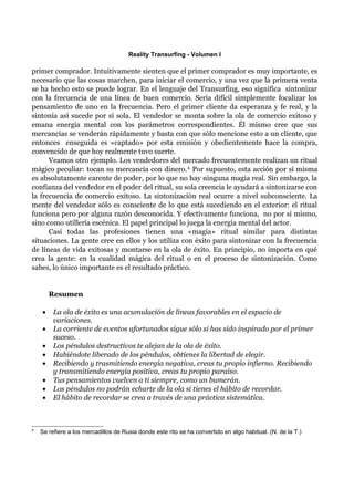 Reality Transurfing - Volumen I

primer comprador. Intuitivamente sienten que el primer comprador es muy importante, es
necesario que las cosas marchen, para iniciar el comercio, y una vez que la primera venta
se ha hecho esto se puede lograr. En el lenguaje del Transurfing, eso significa sintonizar
con la frecuencia de una línea de buen comercio. Sería difícil simplemente focalizar los
pensamiento de uno en la frecuencia. Pero el primer cliente da esperanza y fe real, y la
sintonía así sucede por sí sola. El vendedor se monta sobre la ola de comercio exitoso y
emana energía mental con los parámetros correspondientes. Él mismo cree que sus
mercancías se venderán rápidamente y basta con que sólo mencione esto a un cliente, que
entonces enseguida es «captado» por esta emisión y obedientemente hace la compra,
convencido de que hoy realmente tuvo suerte.
      Veamos otro ejemplo. Los vendedores del mercado frecuentemente realizan un ritual
mágico peculiar: tocan su mercancía con dinero. 4. Por supuesto, esta acción por sí misma
es absolutamente carente de poder, por lo que no hay ninguna magia real. Sin embargo, la
confianza del vendedor en el poder del ritual, su sola creencia le ayudará a sintonizarse con
la frecuencia de comercio exitoso. La sintonización real ocurre a nivel subconsciente. La
mente del vendedor sólo es consciente de lo que está sucediendo en el exterior: el ritual
funciona pero por alguna razón desconocida. Y efectivamente funciona, no por sí mismo,
sino como utillería escénica. El papel principal lo juega la energía mental del actor.
      Casi todas las profesiones tienen una «magia» ritual similar para distintas
situaciones. La gente cree en ellos y los utiliza con éxito para sintonizar con la frecuencia
de líneas de vida exitosas y montarse en la ola de éxito. En principio, no importa en qué
crea la gente: en la cualidad mágica del ritual o en el proceso de sintonización. Como
sabes, lo único importante es el resultado práctico.


        Resumen

    •    La ola de éxito es una acumulación de líneas favorables en el espacio de
         variaciones.
    •    La corriente de eventos afortunados sigue sólo si has sido inspirado por el primer
         suceso.
    •    Los péndulos destructivos te alejan de la ola de éxito.
    •    Habiéndote liberado de los péndulos, obtienes la libertad de elegir.
    •    Recibiendo y trasmitiendo energía negativa, creas tu propio infierno. Recibiendo
         y transmitiendo energía positiva, creas tu propio paraíso.
    •    Tus pensamientos vuelven a ti siempre, como un bumerán.
    •    Los péndulos no podrán echarte de la ola si tienes el hábito de recordar.
    •    El hábito de recordar se crea a través de una práctica sistemática.



4
    Se refiere a los mercadillos de Rusia donde este rito se ha convertido en algo habitual. (N. de la T.)
 