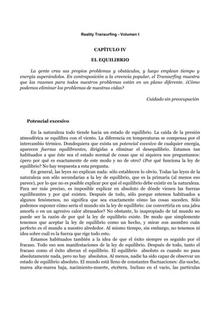 Reality Transurfing - Volumen I


                                       CAPÍTULO IV

                                     EL EQUILIBRIO

     La gente crea sus propios problemas y obstáculos, y luego emplean tiempo y
energía superándolos. En contraposición a la creencia popular, el Transurfing muestra
que las razones para todos nuestros problemas están en un plano diferente. ¿Cómo
podemos eliminar los problemas de nuestras vidas?

                                                                  Cuídado sin preocupación



   Potencial excesivo

      En la naturaleza todo tiende hacia un estado de equilibrio. La caída de la presión
atmosférica se equilibra con el viento. La diferencia en temperaturas se compensa por el
intercambio térmico. Dondequiera que exista un potencial excesivo de cualquier energía,
aparecen fuerzas equilibrantes, dirigidas a eliminar el desequilibrio. Estamos tan
habituados a que éste sea el estado normal de cosas que ni siquiera nos preguntamos:
¿pero por qué es exactamente de este modo y no de otro? ¿Por qué funciona la ley de
equilibrio? No hay respuesta a esta pregunta.
      En general, las leyes no explican nada: sólo establecen lo obvio. Todas las leyes de la
naturaleza son sólo secundarias a la ley de equilibrio, que es la primaria (al menos eso
parece), por lo que no es posible explicar por qué el equilibrio debe existir en la naturaleza.
Para ser más preciso, es imposible explicar en absoluto de dónde vienen las fuerzas
equilibrantes y por qué existen. Después de todo, sólo porque estemos habituados a
algunos fenómenos, no significa que sea exactamente cómo las cosas suceden. Sólo
podemos suponer cómo sería el mundo sin la ley de equilibrio: ¿se convertiría en una jalea
amorfa o en un agresivo calor abrasador? No obstante, lo inapropiado de tal mundo no
puede ser la razón de por qué la ley de equilibrio existe. De modo que simplemente
tenemos que aceptar la ley de equilibrio como un hecho, y mirar con asombro cuán
perfecto es el mundo a nuestro alrededor. Al mismo tiempo, sin embargo, no tenemos ni
idea sobre cuál es la fuerza que rige todo esto.
      Estamos habituados también a la idea de que el éxito siempre es seguido por el
fracaso. Todo eso son manifestaciones de la ley de equilibrio. Después de todo, tanto el
fracaso como el éxito alteran el equilibrio. El equilibrio absoluto es cuando no pasa
absolutamente nada, pero no hay absolutos. Al menos, nadie ha sido capaz de observar un
estado de equilibrio absoluto. El mundo está lleno de constantes fluctuaciones: día-noche,
marea alta-marea baja, nacimiento-muerte, etcétera. Incluso en el vacío, las partículas
 