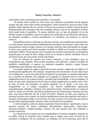 Reality Transurfing - Volumen I

elementales están constantemente muriendo y renaciendo.
       El mundo entero podría ser visto como una colección de péndulos donde algunos
oscilan más alto, otros están siendo apaciguados y todos interactúan unos con otros. Cada
péndulo recibe impulsos de sus vecinos y le da los suyos propios a cambio. Una de las leyes
fundamentales que controlan todo este complejo sistema es la ley de equilibrio. Al final,
todo tiende hacia el equilibrio. Tú mismo también eres un tipo de péndulo. Si un día
decides romper el equilibrio y hacer de repente una oscilación en una dirección, afectarás a
los péndulos contiguos y crearás perturbación a tu alrededor, que entonces se volverá
contra ti.
      El equilibrio puede ser alterado no sólo por acciones, sino también por pensamientos,
y no sólo porque los pensamientos habitualmente precedan a las acciones. Como sabes, los
pensamientos emiten energía. Incluso en el mundo material, todo está basado en energía.
Y todo lo que sucede en el nivel energético invisible se refleja en el mundo de los objetos
materiales visibles. Puede parecer que la energía de nuestros pensamientos es demasiado
pequeña para ser capaz de tener ningún efecto en el mundo a nuestro alrededor. Pero si
ese fuera el caso, las cosas serían mucho más fáciles.
      Pero no tratemos de suponer qué ocurre realmente a nivel energético, para no
confundirnos por completo. Para nuestro propósito, será suficiente aceptar el modelo de
equilibrio simplificado: si aparece un potencial energético excesivo, surgen fuerzas
equilibrantes para eliminar este potencial.
      La energía mental da origen a potencial excesivo cuando a algún tipo de objeto se le
da demasiada significación. Por ejemplo, comparemos dos situaciones: en una estás de pie
en tu habitación, y en la otra estás de pie al borde de un precipicio. La primera alternativa
no te molesta en absoluto. Sin embargo en la segunda, la situación real se vuelve muy
significativa para tí: da un paso en falso y sucederá algo irremediable. A nivel energético, el
hecho de que estés simplemente de pie tiene la misma significación en ambos casos. Pero
al estar al borde del precipicio, la tensión despierta con el miedo, y así creas una
irregularidad en el campo energético. Las fuerzas equilibrantes aparecerán
inmediatamente, dirigidas a eliminar este potencial excesivo. Puedes incluso ser capaz de
sentir su efecto: por un lado, una fuerza misteriosa tira de tí hacia abajo, mientras por otro
lado, una fuerza diferente tira de tí lejos del borde. Después de todo, para eliminar el
potencial excesivo de tu miedo, las fuerzas equilibrantes tienen que apartarte del borde o
arrojarte del precipicio abajo y así terminar con todo. Así que es la acción de estas fuerzas
las que estás experimentando, mientras estás en el borde de un precipicio.
      A nivel energético, todos los objetos materiales tienen la misma significación. Somos
nosotros quienes les damos cualidades determinadas: bueno-malo, alegre-triste,
atrayente-repulsivo, simple-complejo, etcétera. En este mundo todo está sometido a
nuestra valoración.
      La valoración por sí misma no crea irregularidad en el campo energético. Sentado en
un sillón, valoras la situación: estar sentado aquí es seguro, pero estar al borde de un
precipicio es peligroso. En ese momento, sin embargo, eso no te preocupa, pues sólo lo
 