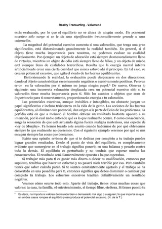 Reality Transurfing - Volumen I

estás evaluando, por lo que el equilibrio no se altera de ningún modo. Un potencial
excesivo sólo surge si se le da una significación irrazonablemente grande a una
valoración.
       La magnitud del potencial excesivo aumenta si una valoración, que tenga una gran
significación, está distorsionando grandemente la realidad también. En general, si el
objeto tiene mucha importancia para nosotros, no podemos evaluar su cualidad
objetivamente. Por ejemplo: un objeto de adoración está siempre desmesuradamente lleno
de virtudes, mientras un objeto de odio está siempre lleno de fallos, y un objeto de miedo
está siempre lleno de cualidades terroríficas. Resulta que la energía mental intenta
artificialmente crear una cierta cualidad que nunca estuvo ahí al principio. En tal caso, se
crea un potencial excesivo, que agita el viento de las fuerzas equilibrantes.
        Distorsionando la realidad, la evaluación puede desplazarse en dos direcciones:
dando al objeto características excesivamente negativas o excesivamente positivas. Pero un
error en la valoración por sí mismo no juega ningún papel. 5. De nuevo, Observa lo
siguiente: una incorrecta valoración desplazada crea un potencial excesivo sólo si tu
valoración tiene mucha importancia para tí. Sólo los asuntos u objetos que sean de
importancia para ti concretamente, proporcionarán energía a tu valoración.
      Los potenciales excesivos, aunque invisibles e intangibles, no obstante juegan un
papel significativo e incluso traicionero en la vida de la gente. Las acciones de las fuerzas
equilibrantes, al eliminar este potencial, dan origen a la parte del león de los problemas. La
perfidia está en que a menudo el hombre obtiene un resultado bastante opuesto a su
intención, por lo cual nadie entiende qué es lo que realmente ocurre. Y como consecuencia,
surge la sensación de que está actuando alguna fuerza maligna misteriosa, una especie de
«ley de Murphy». Ya hemos tocado este asunto cuando hablamos de por qué obtenemos
siempre lo que realmente no queremos. Con el siguiente ejemplo veremos por qué se nos
escapan siempre las cosas que deseamos.
      Existe una opinión errónea de que si te dedicas por completo a tu trabajo puedes
lograr grandes resultados. Desde el punto de vista del equilibrio, es completamente
evidente que sumergirse en el trabajo significa ponerlo en una balanza y pesarlo contra
todo lo demás. El equilibrio es perturbado y no tendrás que esperar mucho las
consecuencias. El resultado será diametralmente opuesto a lo que esperabas.
      Si trabajar más para tí es ganar más dinero o elevar tu cualificación, entonces por
supuesto, tendrías que hacer un esfuerzo y no pasará nada terrible por eso. Pero también
tienes que saber cuándo parar. Si te sientes constantemente agotado y el trabajo se ha
convertido en una pesadilla para tí, entonces significa que debes disminuir o cambiar por
completo tu trabajo. Los esfuerzos excesivos tendrán definitivamente un resultado
negativo.
      Veamos cómo ocurre todo esto. Aparte del trabajo, tienes otras muchas cosas que
valoras: tu casa, tu familia, el entretenimiento, el tiempo libre, etcétera. Si tienes puesto tu
5
    Es decir, no importa si valoras demasiado bien o demasiado mal algo o a alguien; lo que importa es que
    en ambos casos rompes el equilibrio y eso produce el potencial excesivo. (N. de la T.)
 