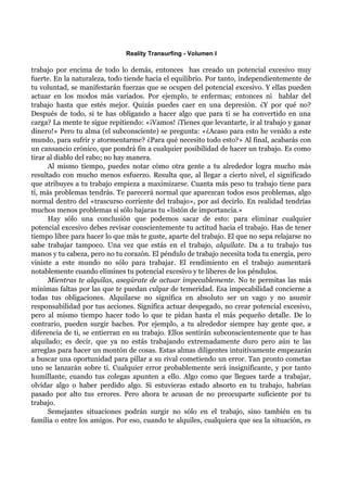 Reality Transurfing - Volumen I

trabajo por encima de todo lo demás, entonces has creado un potencial excesivo muy
fuerte. En la naturaleza, todo tiende hacia el equilibrio. Por tanto, independientemente de
tu voluntad, se manifestarán fuerzas que se ocupen del potencial excesivo. Y ellas pueden
actuar en los modos más variados. Por ejemplo, te enfermas; entonces ni hablar del
trabajo hasta que estés mejor. Quizás puedes caer en una depresión. ¿Y por qué no?
Después de todo, si te has obligando a hacer algo que para ti se ha convertido en una
carga? La mente te sigue repitiendo: «¡Vamos! ¡Tienes que levantarte, ir al trabajo y ganar
dinero!» Pero tu alma (el subconsciente) se pregunta: «¿Acaso para esto he venido a este
mundo, para sufrir y atormentarme? ¿Para qué necesito todo esto?» Al final, acabarás con
un cansancio crónico, que pondrá fin a cualquier posibilidad de hacer un trabajo. Es como
tirar al diablo del rabo; no hay manera.
      Al mismo tiempo, puedes notar cómo otra gente a tu alrededor logra mucho más
resultado con mucho menos esfuerzo. Resulta que, al llegar a cierto nivel, el significado
que atribuyes a tu trabajo empieza a maximizarse. Cuanta más peso tu trabajo tiene para
tí, más problemas tendrás. Te parecerá normal que aparezcan todos esos problemas, algo
normal dentro del «trascurso corriente del trabajo», por así decirlo. En realidad tendrías
muchos menos problemas si sólo bajaras tu «listón de importancia.»
      Hay sólo una conclusión que podemos sacar de esto: para eliminar cualquier
potencial excesivo debes revisar conscientemente tu actitud hacia el trabajo. Has de tener
tiempo libre para hacer lo que más te guste, aparte del trabajo. El que no sepa relajarse no
sabe trabajar tampoco. Una vez que estás en el trabajo, alquílate. Da a tu trabajo tus
manos y tu cabeza, pero no tu corazón. El péndulo de trabajo necesita toda tu energía, pero
viniste a este mundo no sólo para trabajar. El rendimiento en el trabajo aumentará
notablemente cuando elimines tu potencial excesivo y te liberes de los péndulos.
      Mientras te alquilas, asegúrate de actuar impecablemente. No te permitas las más
mínimas faltas por las que te puedan culpar de temeridad. Esa impecabilidad concierne a
todas tus obligaciones. Alquilarse no significa en absoluto ser un vago y no asumir
responsabilidad por tus acciones. Significa actuar despegado, no crear potencial excesivo,
pero al mismo tiempo hacer todo lo que te pidan hasta el más pequeño detalle. De lo
contrario, pueden surgir baches. Por ejemplo, a tu alrededor siempre hay gente que, a
diferencia de ti, se entierran en su trabajo. Ellos sentirán subconscientemente que te has
alquilado; es decir, que ya no estás trabajando extremadamente duro pero aún te las
arreglas para hacer un montón de cosas. Estas almas diligentes intuitivamente empezarán
a buscar una oportunidad para pillar a su rival cometiendo un error. Tan pronto cometas
uno se lanzarán sobre ti. Cualquier error probablemente será insignificante, y por tanto
humillante, cuando tus colegas apunten a ello. Algo como que llegues tarde a trabajar,
olvidar algo o haber perdido algo. Si estuvieras estado absorto en tu trabajo, habrían
pasado por alto tus errores. Pero ahora te acusan de no preocuparte suficiente por tu
trabajo.
      Semejantes situaciones podrán surgir no sólo en el trabajo, sino también en tu
familia o entre los amigos. Por eso, cuando te alquiles, cualquiera que sea la situación, es
 