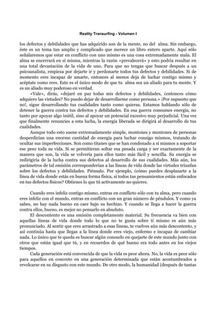 Reality Transurfing - Volumen I

los defectos y debilidades que has adquirido son de la mente, no del alma. Sin embargo,
éste es un tema tan amplio y complicado que merece un libro entero aparte. Aquí sólo
señalaremos que estar en conflicto con uno mismo es una cosa extremadamente mala. El
alma se encerrará en sí misma, mientras la razón «prevalecerá» y esto podría resultar en
una total devastación de la vida de uno. Para que no tengas que buscar después a un
psicoanalista, empieza por dejarte ir y perdonarte todos tus defectos y debilidades. Si de
momento eres incapaz de amarte, entonces al menos deja de luchar contigo mismo y
acéptate como eres. Este es el único modo de que tu alma sea un aliado para tu mente. Y
es un aliado muy poderoso en verdad.
      «Vale», dirás, «dejaré en paz todas mis defectos y debilidades, ¿entonces cómo
adquiero las virtudes? No puedo dejar de desarrollarme como persona.» ¡Por supuesto que
no!, sigue desarrollando tus cualidades tanto como quieras. Estamos hablando sólo de
detener la guerra contra tus defectos y debilidades. En esa guerra consumes energía, no
tanto por apoyar algo inútil, sino al apoyar un potencial excesivo muy perjudicial. Una vez
que finalmente renuncies a esta lucha, la energía liberada se dirigirá al desarrollo de tus
cualidades.
      Aunque todo esto suene extremadamente simple, montones y montones de personas
desperdician una enorme cantidad de energía para luchar consigo mismos, tratando de
ocultar sus imperfecciones. Son como titanes que se han condenado a sí mismos a soportar
ese peso toda su vida. Si se permitieran soltar esa pesada carga y ser exactamente de la
manera que son, la vida se volvería para ellos tanto más fácil y sencilla. Su energía se
redirigiría de la lucha contra sus defectos al desarrollo de sus cualidades. Más aún, los
parámetros de tal emisión corresponderían a las líneas de vida donde las virtudes triunfan
sobre los defectos y debilidades. Piénsalo. Por ejemplo, ¿cómo puedes desplazarte a la
línea de vida donde estás en buena forma física, si todos tus pensamientos están enfocados
en tus defectos físicos? Obtienes lo que tú activamente no quieres.

      Cuando eres infeliz contigo mismo, entras en conflicto sólo con tu alma, pero cuando
eres infeliz con el mundo, entras en conflicto con un gran número de péndulos. Y como ya
sabes, no hay nada bueno en caer bajo su hechizo. Y cuando se llega a hacer la guerra
contra ellos, bueno, es mejor no pensarlo en absoluto.
      El descontento es una emisión completamente material. Su frecuencia va bien con
aquellas líneas de vida donde todo lo que no te gusta sobre tí mismo es aún más
pronunciado. Al sentir que eres arrastrado a esas líneas, te vuelves aún más descontento, y
así continúa hasta que llegas a la línea donde eres viejo, enfermo e incapaz de cambiar
nada. Lo único que te queda es buscar algún consuelo en quejarte de este mundo junto con
otros que están igual que tú, y en recuerdos de qué bueno era todo antes en los viejos
tiempos.
      Cada generación está convencida de que la vida es peor ahora. No, la vida es peor sólo
para aquellos en concreto en una generación determinada que están acostumbrados a
revolcarse en su disgusto con este mundo. De otro modo, la humanidad (después de tantas
 