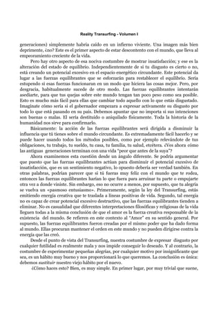 Reality Transurfing - Volumen I

generaciones) simplemente habría caído en un infierno viviente. Una imagen más bien
deprimente, ¿no? Este es el primer aspecto de estar descontento con el mundo, que lleva al
empeoramiento creciente de la vida.
      Pero hay otro aspecto de esa nociva costumbre de mostrar insatisfacción; y ese es la
alteración del estado de equilibrio. Independientemente de si tu disgusto es cierto o no,
está creando un potencial excesivo en el espacio energético circundante. Este potencial da
lugar a las fuerzas equilibrantes que se esforzarán para restablecer el equilibrio. Sería
estupendo si esas fuerzas funcionaran en un modo que hiciera las cosas mejor. Pero, por
desgracia, habitualmente sucede de otro modo. Las fuerzas equilibrantes intentarán
asediarte, para que tus quejas sobre este mundo tengan tan poco peso como sea posible.
Esto es mucho más fácil para ellas que cambiar todo aquello con lo que estás disgustado.
Imagínate cómo sería si el gobernador empezara a expresar activamente su disgusto por
todo lo que está pasando en su país. Debemos apuntar que no importa si sus intenciones
son buenas o malas. El sería destituido o aniquilado físicamente. Toda la historia de la
humanidad nos sirve para confirmarlo.
      Básicamente: la acción de las fuerzas equilibrantes será dirigida a disminuir la
influencia que tú tienes sobre el mundo circundante. Es extremadamente fácil hacerlo y se
puede hacer usando todos los métodos posibles, como por ejemplo relevándote de tus
obligaciones, tu trabajo, tu sueldo, tu casa, tu familia, tu salud, etcétera. ¿Ves ahora cómo
las antiguas generaciones terminan con una vida “peor que antes de la suya”?
      Ahora examinemos esta cuestión desde un ángulo diferente. Se podría argumentar
que puesto que las fuerzas equilibrantes actúan para disminuir el potencial excesivo de
insatisfacción, que es un sentimiento negativo, lo opuesto debería ser verdad también. En
otras palabras, podrían parecer que si tú fueras muy feliz con el mundo que te rodea,
entonces las fuerzas equilibrantes harían lo que fuera para arruinar tu parte o empujarte
otra vez a donde viniste. Sin embargo, eso no ocurre a menos, por supuesto, que tu alegría
se vuelva un «pasmoso entusiasmo». Primeramente, según la ley del Transurfing, estás
emitiendo energía creativa que te traslada a líneas positivas de vida. Segundo, tal energía
no es capaz de crear potencial excesivo destructivo, que las fuerzas equilibrantes tienden a
eliminar. No es casualidad que diferentes interpretaciones filosóficas y religiosas de la vida
lleguen todas a la misma conclusión de que el amor es la fuerza creativa responsable de la
existencia del mundo. Se refieren en este contexto al “Amor” en su sentido general. Por
supuesto, las fuerzas equilibrantes fueron creadas por el mismo poder que ha dado forma
al mundo. Ellas procuran mantener el orden en este mundo y no pueden dirigirse contra la
energía que las creó.
      Desde el punto de vista del Transurfing, nuestra costumbre de expresar disgusto por
cualquier futilidad es realmente mala y nos impide conseguir lo deseado. Y al contrario, la
costumbre de experimentar pequeñas alegrías, por cualquier motivo por insignificante que
sea, es un hábito muy bueno y nos proporcionará lo que queremos. La conclusión es única:
debemos sustituir nuestro viejo hábito por el nuevo.
      ¿Cómo haces esto? Bien, es muy simple. En primer lugar, por muy trivial que suene,
 