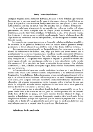 Reality Transurfing - Volumen I

cualquier desgracia es una bendición disfrazada. Si haces tu meta de hallar algo bueno en
las cosas que te parezcan negativas, lo lograrás sin mayor esfuerzo. Conviértelo en un
juego. Si lo practicas constantemente, la vieja costumbre será reemplazada por una nueva.
Esta costumbre será muy útil para ti y una total pesadilla para los péndulos destructivos.
      En segundo lugar, si realmente te ha sucedido algo realmente terrible y el mismo
pensamiento de sentir cualquier tipo de alegría parece totalmente antinatural e
inapropiado, puedes hacer como el antiguo rey Salomón; él solía llevar un anillo con una
inscripción en el interior que no era visible para los demás. Cuando a Salomón le sucedía
algo malo o se encontraba con un serio problema, leía la inscripción de dentro: «Esto,
también pasará.»
     La costumbre de expresar descontento se desarrolló en la humanidad mucho debido a
la influencia de los péndulos destructivos. Con los nuevos hábitos, generarás energía
positiva que te llevará a líneas de vida positivas como el flujo de una poderosa corriente.
      Supongamos que, entusiasmado por las posibilidades, has empezado a practicar la
técnica de sustitución de los hábitos. Bien, tengo que decirte que pronto notarás que lo
practicas cada vez con menos regularidad y de cuando en cuando, simplemente olvidas que
deseabas cambiar tus hábitos primeros. Esto es inevitable porque esos viejos hábitos están
muy arraigados en ti. Tan pronto como empieces a flaquear, el péndulo encontrará una
manera para alterarte, y no vas siquiera a notar que lo estás alimentando con tu energía.
¡No desesperes! Si tu propósito es fuerte, conseguirás lo que quieras y los péndulos
destructivos, al final, acabarán por dejarte en paz. Sólo necesitas recordarte tu intención
con más frecuencia.
      Todos somos invitados en este mundo. Nadie tiene derecho a ser el juez de lo que él
mismo no ha creado. Esta afirmación debería comprenderse a la luz de tus relaciones con
los péndulos. Como habíamos dicho, si empiezas a actuar contra los péndulos destructivos
que no te satisfacían antes, entonces sólo te empeorarás las cosas. No tienes que ser una
dócil ovejita, pero tampoco tienes que enfrentarte abiertamente al mundo circundante. Si
el péndulo está actuando personalmente contra ti, puedes aplicar el método de caer o de
tratar de extinguirlo. Cuando intentes implicarte en una lucha contra otros péndulos,
intenta descubrir si tú realmente la necesitas o no.
      Volvamos una vez más al ejemplo de la galería donde una exposición no era de tu
gusto. Actúa como si estuvieras en tu casa, pero no olvides que eres sólo un visitante.
Nadie tiene el derecho de juzgar, pero todos nosotros tenemos libertad de elegir. El
péndulo se beneficia de que expreses tu descontento, mientras tú te beneficiarías de irte
simplemente de la sala y elegir otra exposición que ver. Preveo la pregunta: «¿Y si no hay
ningún sitio a donde ir?» Los péndulos te hacen creer que ese es el caso. Este libro está
dedicado precisamente al tema de cómo librarse de esta falsa limitación.


     Relaciones de dependencia
 
