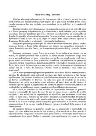 Reality Transurfing - Volumen I

       Idealizar el mundo es la otra cara del descontento. Mirar el mundo a través de gafas
color de rosa hará muchas cosas parecer mejores de lo que son en realidad. Como sabes,
cuando piensas que hay algo en algún lugar, cuando de hecho no lo hay, se crea potencial
excesivo.
       Idealizar significa sobrestimar, poner en un pedestal, adorar, crear un ídolo. El amor
es la fuerza que crea y dirige el mundo, y es diferente de la idealización en que es impasible
en esencia, por muy paradójico que suene. El amor incondicional es un sentimiento sin
derecho de posesión, admiración sin adoración. En otras palabras, no crea una relación de
dependencia entre el que ama y su objeto de afecto. Esta simple fórmula ayudará a
determinar dónde acaba el sentimiento y comienza la idealización.
       Imagínate que estás paseando por un valle de montaña cubierto de plantas verdes,
frondosos árboles y flores. Estás admirando ese paisaje tan maravilloso, aspirando el
aroma de este vibrante aire fresco y tu alma está completamente feliz y tranquila. Esto es
amor.
       Entonces empiezas a recoger flores: las arrancas de sus lechos y las estrujas con las
manos, sin pensar que están vivas. Entonces las flores mueren lentamente. Luego se te
ocurre que podrías hacer perfume y cosméticos con las flores, o simplemente venderlas, o
quizás fundar un culto de las flores y adorarlas como ídolos. Eso es idealización, porque en
cada caso, surgen relaciones de dependencia entre tú y el objeto de tu amor anterior: las
flores. Nada quedó del amor que una vez sentiste cuando tú simplemente disfrutabas el
paisaje allá en el valle de montaña. ¿Puedes sentir la diferencia entre estas dos
situaciones?
       Así, el amor genera energía positiva que te lleva a una línea de vida correspondiente,
mientras la idealización crea potencial excesivo, que dará surgimiento a las fuerzas
equilibrantes, que entonces se esfuerzan por eliminar ese potencial excesivo. La acción de
las fuerzas equilibrantes es diferente en cada caso, pero el resultado es el mismo.
Básicamente, se puede caracterizar como «eliminar el halo». Esto sucede siempre si
idealizas algo o a alguien. Y, dependiendo del objeto y el grado de idealización, obtienes un
resultado fuerte o débil, pero siempre negativo. Así el equilibrio será restaurado.
       Si el amor se convierte en una relación de dependencia, entonces un potencial
excesivo es inevitable. El deseo de tener lo que no tienes creará «cambio de presión
energética». Las relaciones de dependencia se identifican por establecer condiciones
como: «si haces esto... entonces yo haré esto». Podemos encontrar multitud de ejemplos
similares. «Si me amas, entonces lo abandonarás todo y te irás conmigo hasta el fin del
mundo. Si no te casas conmigo, entonces significa que no me amas. Si me alabas, entonces
seremos amigos. Si no me das tu pala de juguete, entonces te echaré de la arena.» Y así
sucesivamente.
       El equilibrio también se perturba cuando algo es comparado o contrastado con
alguna otra cosa. «¡Nosotros somos de esta manera, y ellos son de otra!» Por ejemplo, el
orgullo nacional: comparando la nación, ¿con qué nación? El sentimiento de inferioridad:
comparándote, ¿con quién? Si algo es puesto en contraposición con otra cosa, las fuerzas
 