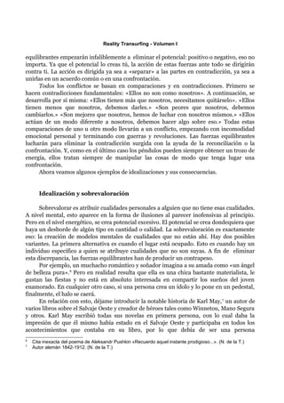 Reality Transurfing - Volumen I

equilibrantes empezarán infaliblemente a eliminar el potencial: positivo o negativo, eso no
importa. Ya que el potencial lo creas tú, la acción de estas fuerzas ante todo se dirigirán
contra ti. La acción es dirigida ya sea a «separar» a las partes en contradicción, ya sea a
unirlas en un acuerdo común o en una confrontación.
      Todos los conflictos se basan en comparaciones y en contradicciones. Primero se
hacen contradicciones fundamentales: «Ellos no son como nosotros». A continuación, se
desarrolla por sí misma: «Ellos tienen más que nosotros, necesitamos quitárselo». «Ellos
tienen menos que nosotros, debemos darles.» «Son peores que nosotros, debemos
cambiarlos.» «Son mejores que nosotros, hemos de luchar con nosotros mismos.» «Ellos
actúan de un modo diferente a nosotros, debemos hacer algo sobre eso.» Todas estas
comparaciones de uno u otro modo llevarán a un conflicto, empezando con incomodidad
emocional personal y terminando con guerras y revoluciones. Las fuerzas equilibrantes
lucharán para eliminar la contradicción surgida con la ayuda de la reconciliación o la
confrontación. Y, como en el último caso los péndulos pueden siempre obtener un trozo de
energía, ellos tratan siempre de manipular las cosas de modo que tenga lugar una
confrontación.
      Ahora veamos algunos ejemplos de idealizaciones y sus consecuencias.


       Idealización y sobrevaloración

      Sobrevalorar es atribuir cualidades personales a alguien que no tiene esas cualidades.
A nivel mental, esto aparece en la forma de ilusiones al parecer inofensivas al principio.
Pero en el nivel energético, se crea potencial excesivo. El potencial se crea dondequiera que
haya un desborde de algún tipo en cantidad o calidad. La sobrevaloración es exactamente
eso: la creación de modelos mentales de cualidades que no están ahí. Hay dos posibles
variantes. La primera alternativa es cuando el lugar está ocupado. Esto es cuando hay un
individuo específico a quien se atribuye cualidades que no son suyas. A fin de eliminar
esta discrepancia, las fuerzas equilibrantes han de producir un contrapeso.
      Por ejemplo, un muchacho romántico y soñador imagina a su amada como «un ángel
de belleza pura».6 Pero en realidad resulta que ella es una chica bastante materialista, le
gustan las fiestas y no está en absoluto interesada en compartir los sueños del joven
enamorado. En cualquier otro caso, si una persona crea un ídolo y lo pone en un pedestal,
finalmente, el halo se caerá.
      En relación con esto, déjame introducir la notable historia de Karl May, 7 un autor de
varios libros sobre el Salvaje Oeste y creador de héroes tales como Winnetou, Mano Segura
y otros. Karl May escribió todas sus novelas en primera persona, con lo cual daba la
impresión de que él mismo había estado en el Salvaje Oeste y participaba en todos los
acontecimientos que contaba en su libro, por lo que debía de ser una persona
6
    Cita inexacta del poema de Aleksandr Pushkin «Recuerdo aquel instante prodigioso...». (N. de la T.)
7
    Autor alemán 1842-1912. (N. de la T.)
 