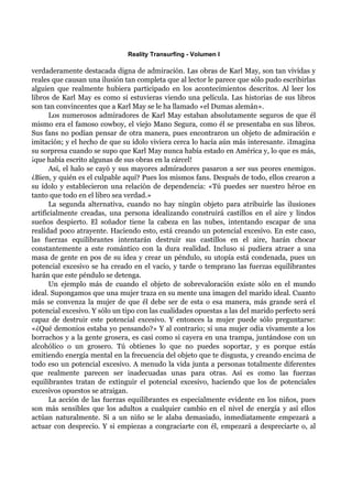 Reality Transurfing - Volumen I

verdaderamente destacada digna de admiración. Las obras de Karl May, son tan vívidas y
reales que causan una ilusión tan completa que al lector le parece que sólo pudo escribirlas
alguien que realmente hubiera participado en los acontecimientos descritos. Al leer los
libros de Karl May es como si estuvieras viendo una película. Las historias de sus libros
son tan convincentes que a Karl May se le ha llamado «el Dumas alemán».
      Los numerosos admiradores de Karl May estaban absolutamente seguros de que él
mismo era el famoso cowboy, el viejo Mano Segura, como él se presentaba en sus libros.
Sus fans no podían pensar de otra manera, pues encontraron un objeto de admiración e
imitación; y el hecho de que su ídolo viviera cerca lo hacía aún más interesante. ¡Imagina
su sorpresa cuando se supo que Karl May nunca había estado en América y, lo que es más,
¡que había escrito algunas de sus obras en la cárcel!
      Así, el halo se cayó y sus mayores admiradores pasaron a ser sus peores enemigos.
¿Bien, y quién es el culpable aquí? Pues los mismos fans. Después de todo, ellos crearon a
su ídolo y establecieron una relación de dependencia: «Tú puedes ser nuestro héroe en
tanto que todo en el libro sea verdad.»
      La segunda alternativa, cuando no hay ningún objeto para atribuirle las ilusiones
artificialmente creadas, una persona idealizando construirá castillos en el aire y lindos
sueños despierto. El soñador tiene la cabeza en las nubes, intentando escapar de una
realidad poco atrayente. Haciendo esto, está creando un potencial excesivo. En este caso,
las fuerzas equilibrantes intentarán destruir sus castillos en el aire, harán chocar
constantemente a este romántico con la dura realidad. Incluso si pudiera atraer a una
masa de gente en pos de su idea y crear un péndulo, su utopía está condenada, pues un
potencial excesivo se ha creado en el vacío, y tarde o temprano las fuerzas equilibrantes
harán que este péndulo se detenga.
      Un ejemplo más de cuando el objeto de sobrevaloración existe sólo en el mundo
ideal. Supongamos que una mujer traza en su mente una imagen del marido ideal. Cuanto
más se convenza la mujer de que él debe ser de esta o esa manera, más grande será el
potencial excesivo. Y sólo un tipo con las cualidades opuestas a las del marido perfecto será
capaz de destruir este potencial excesivo. Y entonces la mujer puede sólo preguntarse:
«¿Qué demonios estaba yo pensando?» Y al contrario; si una mujer odia vivamente a los
borrachos y a la gente grosera, es casi como si cayera en una trampa, juntándose con un
alcohólico o un grosero. Tú obtienes lo que no puedes soportar, y es porque estás
emitiendo energía mental en la frecuencia del objeto que te disgusta, y creando encima de
todo eso un potencial excesivo. A menudo la vida junta a personas totalmente diferentes
que realmente parecen ser inadecuadas unas para otras. Así es como las fuerzas
equilibrantes tratan de extinguir el potencial excesivo, haciendo que los de potenciales
excesivos opuestos se atraigan.
      La acción de las fuerzas equilibrantes es especialmente evidente en los niños, pues
son más sensibles que los adultos a cualquier cambio en el nivel de energía y así ellos
actúan naturalmente. Si a un niño se le alaba demasiado, inmediatamente empezará a
actuar con desprecio. Y si empiezas a congraciarte con él, empezará a despreciarte o, al
 