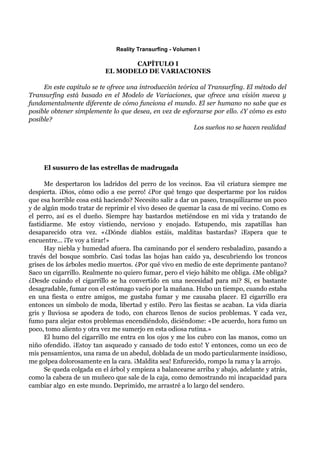 Reality Transurfing - Volumen I

                                  CAPÍTULO I
                           EL MODELO DE VARIACIONES

     En este capítulo se te ofrece una introducción teórica al Transurfing. El método del
Transurfing está basado en el Modelo de Variaciones, que ofrece una visión nueva y
fundamentalmente diferente de cómo funciona el mundo. El ser humano no sabe que es
posible obtener simplemente lo que desea, en vez de esforzarse por ello. ¿Y cómo es esto
posible?
                                                          Los sueños no se hacen realidad




     El susurro de las estrellas de madrugada

      Me despertaron los ladridos del perro de los vecinos. Esa vil criatura siempre me
despierta. ¡Dios, cómo odio a ese perro! ¿Por qué tengo que despertarme por los ruidos
que esa horrible cosa está haciendo? Necesito salir a dar un paseo, tranquilizarme un poco
y de algún modo tratar de reprimir el vivo deseo de quemar la casa de mi vecino. Como es
el perro, así es el dueño. Siempre hay bastardos metiéndose en mi vida y tratando de
fastidiarme. Me estoy vistiendo, nervioso y enojado. Estupendo, mis zapatillas han
desaparecido otra vez. «¿Dónde diablos estáis, malditas bastardas? ¡Espera que te
encuentre... ¡Te voy a tirar!»
      Hay niebla y humedad afuera. Iba caminando por el sendero resbaladizo, pasando a
través del bosque sombrío. Casi todas las hojas han caído ya, descubriendo los troncos
grises de los árboles medio muertos. ¿Por qué vivo en medio de este deprimente pantano?
Saco un cigarrillo. Realmente no quiero fumar, pero el viejo hábito me obliga. ¿Me obliga?
¿Desde cuándo el cigarrillo se ha convertido en una necesidad para mi? Sí, es bastante
desagradable, fumar con el estómago vacío por la mañana. Hubo un tiempo, cuando estaba
en una fiesta o entre amigos, me gustaba fumar y me causaba placer. El cigarrillo era
entonces un símbolo de moda, libertad y estilo. Pero las fiestas se acaban. La vida diaria
gris y lluviosa se apodera de todo, con charcos llenos de sucios problemas. Y cada vez,
fumo para alejar estos problemas encendiéndolo, diciéndome: «De acuerdo, hora fumo un
poco, tomo aliento y otra vez me sumerjo en esta odiosa rutina.»
      El humo del cigarrillo me entra en los ojos y me los cubro con las manos, como un
niño ofendido. ¡Estoy tan asqueado y cansado de todo esto! Y entonces, como un eco de
mis pensamientos, una rama de un abedul, doblada de un modo particularmente insidioso,
me golpea dolorosamente en la cara. ¡Maldita sea! Enfurecido, rompo la rama y la arrojo.
      Se queda colgada en el árbol y empieza a balancearse arriba y abajo, adelante y atrás,
como la cabeza de un muñeco que sale de la caja, como demostrando mi incapacidad para
cambiar algo en este mundo. Deprimido, me arrastré a lo largo del sendero.
 