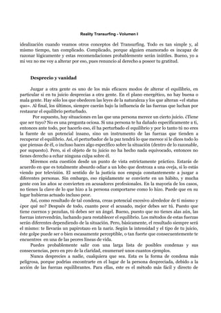 Reality Transurfing - Volumen I

idealización cuando veamos otros conceptos del Transurfing. Todo es tan simple y, al
mismo tiempo, tan complicado. Complicado, porque alguien enamorado es incapaz de
razonar lógicamente y estas recomendaciones probablemente serán inútiles. Bueno, yo a
mi vez no me voy a alterar por eso, pues renuncio al derecho a poseer tu gratitud.


     Desprecio y vanidad

      Juzgar a otra gente es uno de los más eficaces modos de alterar el equilibrio, en
particular si en tu juicio desprecias a otra gente. En el plano energético, no hay buena o
mala gente. Hay sólo los que obedecen las leyes de la naturaleza y los que alteran «el status
quo». Al final, los últimos, siempre caerán bajo la influencia de las fuerzas que luchan por
restaurar el equilibrio perturbado.
       Por supuesto, hay situaciones en las que una persona merece un cierto juicio. ¿Tiene
que ser tuyo? No es una pregunta ociosa. Si una persona te ha dañado específicamente a ti,
entonces ante todo, por hacerlo eso, él ha perturbado el equilibrio y por lo tanto tú no eres
la fuente de un potencial insano, sino un instrumento de las fuerzas que tienden a
recuperar el equilibrio. Así, el perturbador de la paz tendrá lo que merece si le dices todo lo
que piensas de él, o incluso haces algo específico sobre la situación (dentro de lo razonable,
por supuesto). Pero, si el objeto de tu juicio no ha hecho nada equivocado, entonces no
tienes derecho a echar ninguna culpa sobre él.
      Miremos esta cuestión desde un punto de vista estrictamente práctico. Estarás de
acuerdo en que es totalmente absurdo odiar a un lobo que destroza a una oveja, si lo estás
viendo por televisión. El sentido de la justicia nos empuja constantemente a juzgar a
diferentes personas. Sin embargo, eso rápidamente se convierte en un hábito, y mucha
gente con los años se convierten en acusadores profesionales. En la mayoría de los casos,
no tienes la clave de lo que hizo a la persona comportarse como lo hizo. Puede que en su
lugar hubieras actuado incluso peor.
      Así, como resultado de tal condena, creas potencial excesivo alrededor de tí mismo y
¿por qué no? Después de todo, cuanto peor el acusado, mejor debes ser tú. Puesto que
tiene cuernos y pezuñas, tú debes ser un ángel. Bueno, puesto que no tienes alas aún, las
fuerzas intervendrán, luchando para restablecer el equilibrio. Los métodos de estas fuerzas
serán diferentes dependiendo de la situación. Pero, básicamente, el resultado siempre será
el mismo: te llevarás un papirotazo en la nariz. Según la intensidad y el tipo de tu juicio,
éste golpe puede ser o bien escasamente perceptible, o tan fuerte que consecuentemente te
encuentres en una de las peores líneas de vida.
      Puedes probablemente salir con una larga lista de posibles condenas y sus
consecuencias, pero en pro de la claridad, enumeraré unos cuantos ejemplos.
      Nunca desprecies a nadie, cualquiera que sea. Esta es la forma de condena más
peligrosa, porque podrías encontrarte en el lugar de la persona despreciada, debido a la
acción de las fuerzas equilibrantes. Para ellas, este es el método más fácil y directo de
 