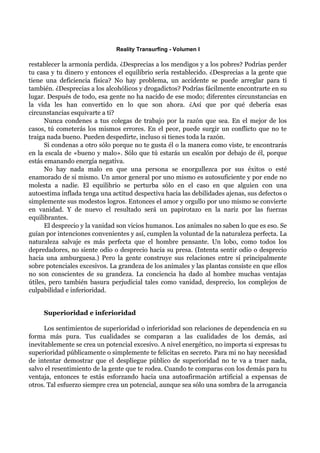 Reality Transurfing - Volumen I

restablecer la armonía perdida. ¿Desprecias a los mendigos y a los pobres? Podrías perder
tu casa y tu dinero y entonces el equilibrio sería restablecido. ¿Desprecias a la gente que
tiene una deficiencia física? No hay problema, un accidente se puede arreglar para tí
también. ¿Desprecias a los alcohólicos y drogadictos? Podrías fácilmente encontrarte en su
lugar. Después de todo, esa gente no ha nacido de ese modo; diferentes circunstancias en
la vida les han convertido en lo que son ahora. ¿Así que por qué debería esas
circunstancias esquivarte a ti?
      Nunca condenes a tus colegas de trabajo por la razón que sea. En el mejor de los
casos, tú cometerás los mismos errores. En el peor, puede surgir un conflicto que no te
traiga nada bueno. Pueden despedirte, incluso si tienes toda la razón.
      Si condenas a otro sólo porque no te gusta él o la manera como viste, te encontrarás
en la escala de «bueno y malo». Sólo que tú estarás un escalón por debajo de él, porque
estás emanando energía negativa.
      No hay nada malo en que una persona se enorgullezca por sus éxitos o esté
enamorado de sí mismo. Un amor general por uno mismo es autosuficiente y por ende no
molesta a nadie. El equilibrio se perturba sólo en el caso en que alguien con una
autoestima inflada tenga una actitud despectiva hacia las debilidades ajenas, sus defectos o
simplemente sus modestos logros. Entonces el amor y orgullo por uno mismo se convierte
en vanidad. Y de nuevo el resultado será un papirotazo en la nariz por las fuerzas
equilibrantes.
      El desprecio y la vanidad son vicios humanos. Los animales no saben lo que es eso. Se
guían por intenciones convenientes y así, cumplen la voluntad de la naturaleza perfecta. La
naturaleza salvaje es más perfecta que el hombre pensante. Un lobo, como todos los
depredadores, no siente odio o desprecio hacia su presa. (Intenta sentir odio o desprecio
hacia una amburguesa.) Pero la gente construye sus relaciones entre sí principalmente
sobre potenciales excesivos. La grandeza de los animales y las plantas consiste en que ellos
no son conscientes de su grandeza. La conciencia ha dado al hombre muchas ventajas
útiles, pero también basura perjudicial tales como vanidad, desprecio, los complejos de
culpabilidad e inferioridad.


     Superioridad e inferioridad

      Los sentimientos de superioridad o inferioridad son relaciones de dependencia en su
forma más pura. Tus cualidades se comparan a las cualidades de los demás, así
inevitablemente se crea un potencial excesivo. A nivel energético, no importa si expresas tu
superioridad públicamente o simplemente te felicitas en secreto. Para mi no hay necesidad
de intentar demostrar que el despliegue público de superioridad no te va a traer nada,
salvo el resentimiento de la gente que te rodea. Cuando te comparas con los demás para tu
ventaja, entonces te estás esforzando hacia una autoafirmación artificial a expensas de
otros. Tal esfuerzo siempre crea un potencial, aunque sea sólo una sombra de la arrogancia
 