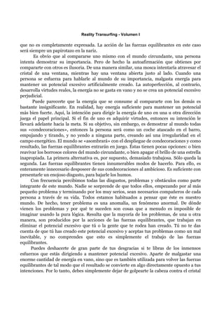 Reality Transurfing - Volumen I

que no es completamente expresada. La acción de las fuerzas equilibrantes en este caso
será siempre un papirotazo en la nariz.
       Es obvio que al compararse uno mismo con el mundo circundante, una persona
intenta demostrar su importancia. Pero de hecho la autoafirmación que obtienes por
compararte con otros es ilusoria. De una manera similar, una mosca intentaría atravesar el
cristal de una ventana, mientras hay una ventana abierta justo al lado. Cuando una
persona se esfuerza para hablarle al mundo de su importancia, malgasta energía para
mantener un potencial excesivo artificialmente creado. La autoperfección, al contrario,
desarrolla virtudes reales, la energía no se gasta en vano y no se crea un potencial excesivo
perjudicial.
       Puede parecerte que la energía que se consume al compararte con los demás es
bastante insignificante. En realidad, hay energía suficiente para mantener un potencial
más bien fuerte. Aquí, la intención para dirigir la energía de uno en una u otra dirección
juega el papel principal. Si el fin de uno es adquirir virtudes, entonces su intención le
llevará adelante hacia la meta. Si su objetivo, sin embargo, es demostrar al mundo todas
sus «condecoraciones», entonces la persona será como un coche atascado en el barro,
empujando y tirando, y no yendo a ninguna parte, creando así una irregularidad en el
campo energético. El mundo se «asombrará» con el despliegue de condecoraciones y como
resultado, las fuerzas equilibrantes entrarán en juego. Éstas tienen pocas opciones: o bien
reavivar los borrosos colores del mundo circundante, o bien apagar el brillo de una estrella
inapropiada. La primera alternativa es, por supuesto, demasiado trabajosa. Sólo queda la
segunda. Las fuerzas equilibrantes tienen innumerables modos de hacerlo. Para ello, es
enteramente innecesario desposeer de sus condecoraciones al ambicioso. Es suficiente con
presentarle un enojoso disgusto, para bajarle los humos.
      Con frecuencia percibimos todas las disgustos, problemas y obstáculos como parte
integrante de este mundo. Nadie se sorprende de que todos ellos, empezando por al más
pequeño problema y terminando por los muy serios, sean necesarios compañeros de cada
persona a través de su vida. Todos estamos habituados a pensar que éste es nuestro
mundo. De hecho, tener problema es una anomalía, un fenómeno anormal. De dónde
vienen los problemas y por qué te suceden son cosas que a menudo es imposible de
imaginar usando la pura lógica. Resulta que la mayoría de los problemas, de una u otra
manera, son producidos por la acciones de las fuerzas equilibrantes, que trabajan en
eliminar el potencial excesivo que tú o la gente que te rodea han creado. Tú no te das
cuenta de que tú has creado este potencial excesivo y aceptas tus problemas como un mal
inevitable, y no comprendes que esto es simplemente el trabajo de las fuerzas
equilibrantes.
      Puedes deshacerte de gran parte de tus desgracias si te libras de los inmensos
esfuerzos que estás dirigiendo a mantener potencial excesivo. Aparte de malgastar una
enorme cantidad de energía en vano, sino que es también utilizada para volver las fuerzas
equilibrantes de tal modo que el resultado se convierte en algo directamente opuesto a tus
intenciones. Por lo tanto, debes simplemente dejar de golpearte la cabeza contra el cristal
 