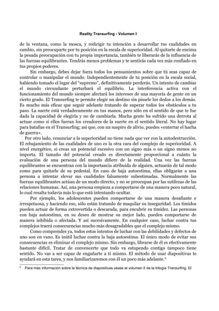 Reality Transurfing - Volumen I

de la ventana, como la mosca, y redirigir tu intención a desarrollar tus cualidades en
cambio, sin preocuparte por tu posición en la escala de superioridad. Al quitarte de encima
la pesada preocupación con tu propia importancia, también te liberarás de la influencia de
las fuerzas equilibrantes. Tendrás menos problemas y te sentirás cada vez más confiado en
tus propios poderes.
      Sin embargo, debes dejar fuera todos los pensamientos sobre que tú seas capaz de
controlar o manipular el mundo. Independientemente de tu posición en la escala social,
habiendo tomado el lugar del “supremo”, definitivamente perderás. Un intento de cambiar
el mundo circundante perturbará el equilibrio. La interferencia activa con el
funcionamiento del mundo siempre afectará los intereses de una mayoría de gente en un
cierto grado. El Transurfing te permite elegir un destino sin pisarle los dedos a los demás.
Es mucho más eficaz que seguir adelante tratando de superar todos los obstáculos a tu
paso. La suerte está verdaderamente en tus manos, pero sólo en el sentido de que te fue
dada la capacidad de elegirla y no de cambiarla. Mucha gente ha sufrido una derrota al
actuar como si ellos fueran los creadores de la suerte en el sentido literal. No hay lugar
para batallas en el Transurfing; así que, con un suspiro de alivio, puedes «enterrar el hacha
de guerra».
   Por otro lado, renunciar a la superioridad no tiene nada que ver con la autodestrucción.
El rebajamiento de las cualidades de uno es la otra cara del complejo de superioridad. A
nivel energético, si creas un potencial excesivo con un signo más o un signo menos no
importa. El tamaño del potencial creado es directamente proporcional a cuánto la
evaluación de una persona del mundo difiere de la realidad. Una vez las fuerzas
equilibrantes se encuentran con la importancia atribuida de alguien, actuarán de tal modo
como para quitarle de su pedestal. En caso de baja autoestima, ellas obligarán a una
persona a intentar elevar sus cualidades falsamente subestimadas. Normalmente las
fuerzas equilibrantes actúan de un modo directo, y no se preocupan por las sutilezas de las
relaciones humanas. Así, una persona empieza a comportarse de una manera poco natural,
lo cual resalta todavía más lo que está intentando ocultar.
      Por ejemplo, los adolescentes pueden comportarse de una manera desafiante e
irrespetuosa, y haciendo eso, sólo están tratando de maquilar su inseguridad. Los tímidos
pueden actuar de forma extrovertida o descarada, para encubrir su timidez. Las personas
con baja autoestima, en su deseo de mostrar su mejor lado, pueden comportarse de
manera inhibida o afectada. Y así sucesivamente. En cualquier caso, luchar contra tus
complejos traerá consecuencias mucho más desagradables que el complejo mismo.
      Como comprendes ya, todos estos intentos de luchar con las debilidades y defectos de
uno son en vano. Es inútil luchar contra la baja autoestima. El único modo de evitar sus
consecuencias es eliminar el complejo mismo. Sin embargo, librarse de él es efectivamente
bastante difícil. Tratar de convencerte que todo va estupendo contigo tampoco tiene
sentido. No vas a ser capaz de engañarte a tí mismo. El método de usar diapositivas te
ayudará en esta tarea, y nos familiarizaremos con él un poco más adelante. 9
9
    Para más información sobre la técnica de diapositivas véase el volumen II de la trilogía Transurfing. El
 