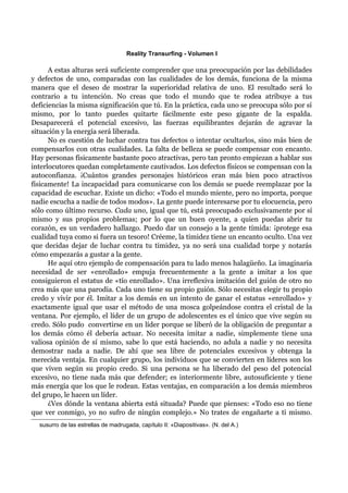 Reality Transurfing - Volumen I

      A estas alturas será suficiente comprender que una preocupación por las debilidades
y defectos de uno, comparadas con las cualidades de los demás, funciona de la misma
manera que el deseo de mostrar la superioridad relativa de uno. El resultado será lo
contrario a tu intención. No creas que todo el mundo que te rodea atribuye a tus
deficiencias la misma significación que tú. En la práctica, cada uno se preocupa sólo por sí
mismo, por lo tanto puedes quitarte fácilmente este peso gigante de la espalda.
Desaparecerá el potencial excesivo, las fuerzas equilibrantes dejarán de agravar la
situación y la energía será liberada.
      No es cuestión de luchar contra tus defectos o intentar ocultarlos, sino más bien de
compensarlos con otras cualidades. La falta de belleza se puede compensar con encanto.
Hay personas físicamente bastante poco atractivas, pero tan pronto empiezan a hablar sus
interlocutores quedan completamente cautivados. Los defectos físicos se compensan con la
autoconfianza. ¡Cuántos grandes personajes históricos eran más bien poco atractivos
físicamente! La incapacidad para comunicarse con los demás se puede reemplazar por la
capacidad de escuchar. Existe un dicho: «Todo el mundo miente, pero no importa, porque
nadie escucha a nadie de todos modos». La gente puede interesarse por tu elocuencia, pero
sólo como último recurso. Cada uno, igual que tú, está preocupado exclusivamente por sí
mismo y sus propios problemas; por lo que un buen oyente, a quien puedas abrir tu
corazón, es un verdadero hallazgo. Puedo dar un consejo a la gente tímida: ¡protege esa
cualidad tuya como si fuera un tesoro! Créeme, la timidez tiene un encanto oculto. Una vez
que decidas dejar de luchar contra tu timidez, ya no será una cualidad torpe y notarás
cómo empezarás a gustar a la gente.
      He aquí otro ejemplo de compensación para tu lado menos halagüeño. La imaginaria
necesidad de ser «enrollado» empuja frecuentemente a la gente a imitar a los que
consiguieron el estatus de «tío enrollado». Una irreflexiva imitación del guión de otro no
crea más que una parodia. Cada uno tiene su propio guión. Sólo necesitas elegir tu propio
credo y vivir por él. Imitar a los demás en un intento de ganar el estatus «enrollado» y
exactamente igual que usar el método de una mosca golpeándose contra el cristal de la
ventana. Por ejemplo, el líder de un grupo de adolescentes es el único que vive según su
credo. Sólo pudo convertirse en un líder porque se liberó de la obligación de preguntar a
los demás cómo él debería actuar. No necesita imitar a nadie, simplemente tiene una
valiosa opinión de sí mismo, sabe lo que está haciendo, no adula a nadie y no necesita
demostrar nada a nadie. De ahí que sea libre de potenciales excesivos y obtenga la
merecida ventaja. En cualquier grupo, los individuos que se convierten en líderes son los
que viven según su propio credo. Si una persona se ha liberado del peso del potencial
excesivo, no tiene nada más que defender; es interiormente libre, autosuficiente y tiene
más energía que los que le rodean. Estas ventajas, en comparación a los demás miembros
del grupo, le hacen un líder.
      ¿Ves dónde la ventana abierta está situada? Puede que pienses: «Todo eso no tiene
que ver conmigo, yo no sufro de ningún complejo.» No trates de engañarte a ti mismo.
  susurro de las estrellas de madrugada, capítulo II: «Diapositivas». (N. del A.)
 