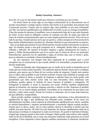 Reality Transurfing - Volumen I

de tu fin. Ve a por él, del mismo modo que si fueras a un kiosko por una revista.
      Un fuerte deseo de evitar algo es una lógica continuación de tu descontento con el
mundo circundante o contigo mismo. Cuanto más fuerte es la necesidad, más potente será
el potencial excesivo. Cuanto más no quieres algo, más probable es que seas enfrentado
con ello. Las fuerzas equilibrantes son indiferentes al modo en que se consiga el equilibrio.
Y hay dos modos de alcanzar el equilibrio: uno es mantenerte lejos de lo que estés tratando
de evitar, el otro modo es obligarte a entrar en contacto con ello. Es mejor que dejes de
tratar de evitarlo conscientemente, para no crear ningún potencial excesivo. Pero eso no es
todo lo que hay. Cuando piensas en lo que no quieres, emites energía en la frecuencia de la
línea donde definitivamente sucederá eso. Siempre obtienes lo que activamente no quieres.
  Hay un ejemplo para ilustrar lo que efectivamente sucede cuando activamente no quieres
algo. Un hombre acude a una gran recepción en la embajada, donde todo es pomposo,
refinado y delicado. De repente el hombre empieza a agitar salvajemente las manos, a
patear y chillar desesperadamente que él no quiere que le echen de allí en ese momento.
Naturalmente, aparecen los de seguridad y cogen al extraño tipo, que se resiste y grita,
pero no obstante es escoltado a fuera inmediatamente.
      Es, por supuesto, una imagen más bien exagerada de la realidad, pero a nivel
energético eso es exactamente lo que sucede, debido a la intensidad y proporciones de las
fuerzas implicadas.
      Veamos un ejemplo más. Supongamos que en medio de la noche te despiertas por el
ruido que tus vecinos están haciendo. Tú realmente quieres dormir, tienes que ir a trabajar
mañana, pero parece que la fiesta de tus vecinos acaba de empezar. Cuanto más quieras
que se callen, más probable es que la fiesta continúe. Cuanto más enfadado te pongas más
violenta y ruidosa la fiesta se pondrá. Si empiezas a odiarlos hasta un cierto grado, está
garantizado que tales noches serán cada vez más frecuentes. Para solucionar este
problema, puedes aplicar el método de hacer fracasar el péndulo o extinguirlo. Tú
extinguirás el péndulo si miras la situación con ironía. Podrías también simplemente
ignorar la situación, sin expresar ninguna emoción o interés en ello. Entonces el péndulo
fracasará y no se creará ningún potencial. Consuélate en la conciencia de que tienes una
elección y sabes cómo usarla. Pronto los vecinos se calmarán. Así es como todo funciona,
así que adelante y compruébalo.
   Ahora puedes analizar cualquier situación pasada y determinar si has sobrestimado la
significación de algo y qué problemas has obtenido como resultado. Si las cosas son
absolutamente terribles, nunca importa la sobrestimada significación por ahora, sacúdete
tu actitud dependiente y empieza persistentemente a transmitir alguna energía positiva.
Cuanto peor es ahora, mejor. Así es como podrías valorar la situación si sientes que has
sufrido una gran derrota. ¡Sé feliz! En esta situación, las fuerzas equilibrantes están de tu
lado porque su trabajo es compensar lo malo con lo bueno. No puede ir mal todo el tiempo,
al igual que tampoco puede ir bien todo el tiempo. Nadie puede estar toda la vida volando
sobre la ola de la felicidad. Así es como una situación realmente mala parecería en el nivel
energético, si has empezado a hacer algunos cambios conscientes: te atacaron, insultaron,
 