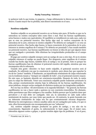 Reality Transurfing - Volumen I

te quitaron todo lo que tenías, te pegaron, y luego súbitamente te dieron un saco lleno de
dinero. Cuanto mayor fue tu pérdida, más dinero encontrarás en el saco.


     Sentirse culpable

   Sentirse culpable es un potencial excesivo en su forma más pura. El hecho es que en la
naturaleza no existen conceptos tales como bien o mal. Para las fuerzas equilibrantes,
actos buenos o malos son equivalentes. El equilibrio se restablecerá en cada caso, cada vez
que se cree un potencial excesivo. Has hecho algo mal, te vuelves consciente de la
naturaleza de tu acto, entonces te sientes culpable (“Yo debería ser castigado”): se crea un
potencial excesivo. Has hecho algo bueno, te haces consciente de la naturaleza de tu acto,
entonces te sientes orgulloso de ti mismo (“Yo debería ser premiado”): has creado también
un potencial excesivo. Las fuerzas equilibrantes no tienen ni idea de por qué alguien tiene
que ser castigado o premiado. Sólo eliminan las irregularidades producidas en el campo
energético.
   El pago por sentirse culpable siempre será un castigo de uno u otro tipo. Si no te sientes
culpable entonces el castigo no puede llegar. Por desgracia, estar orgulloso de tí mismo
cuando has hecho algo bueno, también lleva al castigo y no al premio. Esto es porque las
fuerzas equilibrantes han de eliminar el potencial excesivo del orgullo, mientras que una
recompensa sólo lo reforzaría.
   Cuando otra gente «decente» te hace sentir culpable, el potencial excesivo será al
cuadrado. Es suficiente con que tu conciencia te moleste, pero ahora hay que soportar la
ira de los “justos” también. Y finalmente, un injustificado sentimiento de culpa relacionado
con la tendencia innata a “siempre ser culpable de todo”, crea el potencial excesivo mayor.
En este caso, es bastante absurdo ser conciencia-remordida. Después de todo, la razón
para tu culpa fue fabricada. Tener una conciencia culpable puede realmente arruinarte la
vida, porque constantemente estarías bajo la influencia de las fuerzas equilibrantes. En
otras palabras, siempre serías castigado de distintos modos por tus imaginadas maldades.
   Por eso hay un dicho: «El atrevimiento es la segunda felicidad». 11 En general, las fuerzas
equilibrantes no van a hacer nada a quienes no son conciente-remordidos. No obstante,
todos querríamos que Dios castigase a los canallas. Podría parecer que la justicia tiene que
prevalecer y el mal debe ser castigado. Aún así, la naturaleza no sabe nada sobre
sentimiento de justicia, por muy triste que pueda ser. Al contrario, la gente honrada con
un inherente sentimiento de culpa son los que constantemente encaran desgracias.
Mientras los sinvergüenzas y cínicos canallas salen sin ser castigados por nada, y lo que es
más, ellos frecuentemente son recompensados por sus “esfuerzos”.
   Así, sentirse culpable siempre producirá un guión de castigo, y eso aún sin tu
conocimiento. Siguiendo el guión, tu subconsciente te hará pagar. En el mejor caso,
obtendrás algunos cortes o golpes, o quizás tendrás algún tipo de problema. Y en el peor,

11
     Proverbio ruso. (N. de la T.)
 