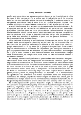 Reality Transurfing - Volumen I

puedes tener un accidente con serias repercusiones. Esto es lo que el sentimiento de culpa
hace por ti. Sólo trae destrucción, y no hay nada útil ni creativo en él. No necesitas
torturarte con una conciencia culpable; eso no te ayudará nada. Es mejor que actúes de tal
manera que no te sientas culpable luego, Y una vez que has hecho eso, tampoco tiene
sentido continuar torturándote en vano, ya que eso no va hacer a nadie sentirse mejor.
   Los diez mandamientos de la Biblia no son reglas morales en el sentido en que debes de
comportarte, sino que son recomendaciones sobre cómo hay que actuar para no trastocar
el equilibrio. Nosotros somos los únicos que aceptamos los mandamientos con nuestra
básica mentalidad infantil, como si nuestra mamá nos dijera no ser traviesos, o tendríamos
que ir y quedarnos en el rincón. Al contrario, nadie va a castigar a los que son hasta un
poco malos. Por perturbar el equilibrio, la gente crea sus propios problemas. Y los
mandamientos sólo nos advierten de eso.
   Como habíamos dicho antes, el sentimiento de culpa sirve como un hilo del que una
persona puede ser tirada por los péndulos y, en particular, por los manipuladores. Los
manipuladores son gente que actúan según la fórmula: «Debes hacer lo que yo te diga,
porque eres culpable» o «Yo soy mejor que tú, porque estás equivocado». Ellos intentan
imponer un sentimiento de culpa sobre sus «imputados», para tener poder sobre ellos, o
para su propia autoafirmación. En el exterior, esa gente parecen «decentes». Sus concepto
de lo quse es bueno y lo que es malo fueron establecidos hace mucho tiempo. Siempre
dicen palabras ciertas, así siempre llevan razón. Todos sus actos son también sin fallos y
enteramente decentes.
   Sin embargo, debemos decir que no toda la gente decente tienen tendencia a manipular.
¿Entonces de dónde sacan los manipuladores su necesidad de aleccionar y guiar a sus
imputados? Está condicionada por las dudas e incertidumbres que están atormentando
constantemente sus corazones. Habilidosamente ocultan esa lucha interior al mundo que
les rodea así como a sí mismos. La falta de un núcleo interior de fuerza, que la gente
verdaderamente decente posee, obliga al manipulador a buscar autoafirmarse a costa de
los demás. La necesidad de aleccionar y dirigir a los demás surge del deseo de reforzar su
propia posición, y hacen eso empequeñeciendo a sus imputados. Así, se crean relaciones
de dependencia. Sería maravilloso si las fuerzas equilibrantes dieran a los manipuladores
su merecido. Sin embargo, un potencial excesivo surgirá sólo donde haya tensión, pero no
movimiento de energía. En este caso, un imputado daría su energía al manipulador. Así no
hay potencial y el manipulador es libre de actuar como ellos quieran y salirse con la suya.
   En cuanto alguien muestra que está dispuesto a aceptar el sentimiento de culpa, los
manipuladores enseguida se le pegarán y empezarán a chuparle su energía. Para evitar su
influencia, simplemente tienes que renunciar a sentir culpa. Tú no estás obligado a
justificarte ante nadie y no debes nada a nadie. Si has cometido una falta, puedes soportar
el castigo, en tanto no sigas siendo el culpable. ¿No le debes a tus seres queridos algo? De
nuevo la respuesta es no. ¿Después de todo, no te preocupas por ellos porque estás
convencido que es lo correcto, y no porque tengas que hacerlo? Eso es una cosa totalmente
diferente. Si tú eres propenso a justificarte, tienes que dejar de hacer eso. Entonces los
manipuladores sabrán que no hay modo de engancharte, y te dejarán en paz.
 