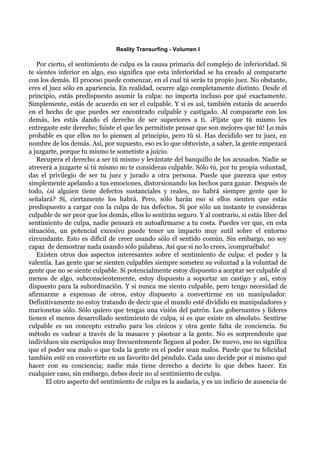 Reality Transurfing - Volumen I

   Por cierto, el sentimiento de culpa es la causa primaria del complejo de inferioridad. Si
te sientes inferior en algo, eso significa que esta inferioridad se ha creado al compararte
con los demás. El proceso puede comenzar, en el cual tú serás tu propio juez. No obstante,
eres el juez sólo en apariencia. En realidad, ocurre algo completamente distinto. Desde el
principio, estás predispuesto asumir la culpa: no importa incluso por qué exactamente.
Simplemente, estás de acuerdo en ser el culpable. Y si es así, también estarás de acuerdo
en el hecho de que puedes ser encontrado culpable y castigado. Al compararte con los
demás, les estás dando el derecho de ser superiores a ti. ¡Fíjate que tú mismo les
entregaste este derecho; fuiste el que les permitiste pensar que son mejores que tú! Lo más
probable es que ellos no lo piensen al principio, pero tú sí. Has decidido ser tu juez, en
nombre de los demás. Así, por supuesto, eso es lo que obtuviste, a saber, la gente empezará
a juzgarte, porque tu mismo te sometiste a juicio.
   Recupera el derecho a ser tú mismo y levántate del banquillo de los acusados. Nadie se
atreverá a juzgarte si tú mismo no te consideras culpable. Sólo tú, por tu propia voluntad,
das el privilegio de ser tu juez y jurado a otra persona. Puede que parezca que estoy
simplemente apelando a tus emociones, distorsionando los hechos para ganar. Después de
todo, ¿si alguien tiene defectos sustanciales y reales, no habrá siempre gente que lo
señalará? Sí, ciertamente los habrá. Pero, sólo harán eso si ellos sienten que estás
predispuesto a cargar con la culpa de tus defectos. Si por sólo un instante te consideras
culpable de ser peor que los demás, ellos lo sentirán seguro. Y al contrario, si estás libre del
sentimiento de culpa, nadie pensará en autoafirmarse a tu costa. Puedes ver que, en esta
situación, un potencial excesivo puede tener un impacto muy sutil sobre el entorno
circundante. Esto es difícil de creer usando sólo el sentido común. Sin embargo, no soy
capaz de demostrar nada usando sólo palabras. Así que si no lo crees, ¡compruébalo!
   Existen otros dos aspectos interesantes sobre el sentimiento de culpa: el poder y la
valentía. Las gente que se sienten culpables siempre someten su voluntad a la voluntad de
gente que no se siente culpable. Si potencialmente estoy dispuesto a aceptar ser culpable al
menos de algo, subconscientemente, estoy dispuesto a soportar un castigo y así, estoy
dispuesto para la subordinación. Y si nunca me siento culpable, pero tengo necesidad de
afirmarme a expensas de otros, estoy dispuesto a convertirme en un manipulador.
Definitivamente no estoy tratando de decir que el mundo esté dividido en manipuladores y
marionetas sólo. Sólo quiero que tengas una visión del patrón. Los gobernantes y líderes
tienen el menos desarrollado sentimiento de culpa, si es que existe en absoluto. Sentirse
culpable es un concepto extraño para los cínicos y otra gente falta de conciencia. Su
método es vadear a través de la masacre y pisotear a la gente. No es sorprendente que
individuos sin escrúpulos muy frecuentemente lleguen al poder. De nuevo, eso no significa
que el poder sea malo o que toda la gente en el poder sean malos. Puede que tu felicidad
también esté en convertirte en un favorito del péndulo. Cada uno decide por sí mismo qué
hacer con su conciencia; nadie más tiene derecho a decirte lo que debes hacer. En
cualquier caso, sin embargo, debes decir no al sentimiento de culpa.
      El otro aspecto del sentimiento de culpa es la audacia, y es un indicio de ausencia de
 