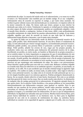 Reality Transurfing - Volumen I

sentimiento de culpa. La esencia del miedo está en el subconsciente, y su causa no es sólo
el temor a lo “desconocido” sino también por un temido castigo. Si yo soy «culpable»,
teóricamente estoy de acuerdo en soportar el castigo, y por tanto estoy asustado. En
verdad, la gente valiente nunca está atormentada por su conciencia y ni siquiera sufren de
la menor sensación de culpa. No tienen nada que temer, porque su juez interior ha
declarado que están en lo cierto. Totalmente lo opuesto es verdad para la víctima tímida:
no estoy seguro de haber actuado correctamente, podría ser considerado culpable y todo
el mundo tiene derecho a castigarme. Incluso el más tenue, débil y más profundamente
escondido sentimiento de culpa abrirá las puertas subconscientes al castigo. Si me siento
culpable, significa que estoy de acuerdo en teoría en que todo tipo de ladrones y
delincuentes tenga derecho a atacarme, y por lo tanto estoy asustado.
      La gente ha dado con un interesante modo de disolver el potencial excesivo de la
culpa: pedir perdón. Esto efectivamente funciona. Si uno lleva dentro el sentimiento de
culpa, se está esforzando por retener energía negativa y así bombeando potencial excesivo.
Habiendo pedido perdón, una persona libera el potencial y permite que la energía se
disipe. Pedir perdón, admitir los errores de uno, rogar por los propios pecados, la
confesión: todos esos son métodos para deshacerse del potencial excesivo de la culpa.
Escribiendo un perdón, en cierto modo, un hombre se liberaría de su propia acusación, y
así se sentiría mejor. Lo único importante es asegurarse de que el remordimiento de uno
no se convierta en una dependencia de los manipuladores. Ellos sólo están esperando que
eso suceda. Al pedir perdón, has admitido tu propio error a fin de anular el potencial. Los
manipuladores se esforzarán en recordarte tu error muchas veces en el futuro, tratando de
provocar así que mantengas este sentimiento de culpa. No cedas a sus provocaciones:
tienes derecho a pedir perdón pero una sola vez y nunca más. Rehusar a sentirse culpable
es el medio más eficaz de sobrevivir en un ambiente agresivo: en prisión, en una banda, en
el ejército, en la calle. No es por accidente que el mundo criminal tenga la siguiente regla
no explícita: «No confíes en nadie, no temas nada, no pidas nada». Esta regla te exhorta a
evitar crear potencial excesivo. La culpa está en el corazón de todo potencial que no va a
ser de ningún beneficio para ti en entornos agresivos. Podrías protegerte demostrando tu
fuerza. En un mundo, donde sobrevive el más fuerte, funcionará. Pero este es un método
más bien general de tratar con las cosas. Hay un modo mucho más efectivo: la eliminación
de cualquier idea de castigo potencial de tu subconsciente. El siguiente ejemplo ilustra lo
que quiero decir. En la anterior Unión Soviética, a los presos políticos se los encarcelaba
intencionadamente con delincuentes comunes, para quebrar su espíritu. Pero lo que
sucedía era que muchos de los presos políticos, siendo todos personas notables, no se
convertían en víctimas del acoso y la persecución, y no sólo eso, sino que también se
ganaban el respeto y la autoridad entre los delincuentes. El caso es que la independencia
individual y la dignidad son valoradas más que la fuerza. Muchos tienen fuerza física, pero
poseer fuerza individual de carácter es un fenómeno raro. La llave para la dignidad
personal de uno está en la ausencia de sentimientos de culpa. La auténtica fuerza
individual no consiste en la capacidad de agarrar a alguien por el cuello, sino en el grado
 