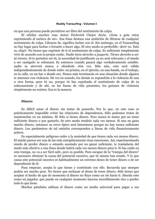 Reality Transurfing - Volumen I

en que una persona puede permitirse ser libre del sentimiento de culpa.
      El célebre escritor ruso Anton Pavlovich Chejov decía: «Gota a gota estoy
exprimiendo al esclavo de mí». Esa frase destaca una ambición de librarse de cualquier
sentimiento de culpa. Librarse de, significa luchar con él. Sin embargo, en el Transurfing
no hay lugar para luchar o forzarte a hacer algo. El otro modo es preferible: decir no. Esto
es, elegir. No tienes que exprimir de ti el sentimiento de culpa. Es suficiente simplemente
vivir de acuerdo con tu propio credo. Nadie tiene derecho a juzgarte. Tienes derecho a ser
tú mismo. Si te permites ser tú, la necesidad de justificarte ya no será relevante y el miedo
a ser castigado se esfumará. Es entonces cuando pasará algo verdaderamente notable:
nadie se atreverá nunca a ofenderte otra vez. Más aún, esto será válido
independientemente de donde estés: en prisión, en el ejército, en una banda, en el trabajo,
en la calle, en un bar o donde sea. Nunca más terminarás en una situación donde alguien
te amenace con violencia. De vez en cuando, los demás se expondrán a la violencia de una
u otra forma, pero tú no, porque tú has expulsado el sentimiento de culpa de tu
subconsciente y de ahí, en las lineas de vida presentes, los guiones de violencia
simplemente no existen. Esa es la manera.


     Dinero

      Es difícil amar el dinero sin tratar de poseerlo. Por lo que, en este caso es
prácticamente imposible evitar las relaciones de dependencia. Sólo podemos tratar de
mantenerlas en un mínimo. Sé feliz si tienes dinero. Pero nunca te mates por no tener
suficiente dinero o por gastarlo; de otro modo tendrás cada vez menos. Si uno no gana
mucho dinero, entonces su error típico será lamentarse porque no hay nunca suficiente
dinero. Los parámetros de tal emisión corresponden a líneas de vida financieramente
pobres.
      Es especialmente peligroso ceder a la ansiedad de que tienes cada vez menos dinero.
El miedo parece ser una de las más energéticamente ricas emociones. Así, experimentando
miedo de perder dinero o estando asustado por no ganar suficiente, te trasladarás del
modo más efectivo a una línea donde habrá cada vez menos dinero para ti. Si has caído en
esta trampa, no va a ser fácil salir, pero es posible. Para escapar de la “trampa del dinero”
es necesario eliminar la causa del potencial excesivo, que tú mismo has creado. Y lo que
causa este potencial excesivo es habitualmente un extremo deseo de tener dinero o de ser
dependiente de él.
      Para empezar, acepta lo que tienes y conténtate con ello. Recuerda que siempre
podría ser mucho peor. No tienes que rechazar al deseo de tener dinero. Sólo tienes que
aceptar el hecho de que de momento el dinero no fluye como un río hacia ti. Aborda esto
como un jugador, que puede en cualquier momento hacerse increíblemente rico o perder
todo lo que tiene.
      Muchos péndulos utilizan el dinero como un medio universal para pagar a sus
 