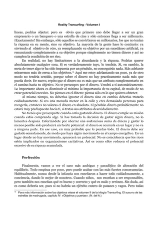 Reality Transurfing - Volumen I

líneas, podrías objetar: pero es obvio que primero uno debe llegar a ser un gran
empresario o un banquero o una estrella de cine y sólo entonces llega a ser millonario.
¡Exactamente! Sin embargo, sólo aquellos se convirtieron en millonarios, los que no tenían
la riqueza en su mente, sino su objetivo. La mayoría de la gente hace lo contrario: ya
sirviendo al objetivo de otro, ya reemplazando su objetivo por un sucedáneo artificial, ya
renunciando completamente a su objetivo porque simplemente no tienen dinero y así no
cumplen la condición de ser rico.
      En realidad, no hay limitaciones a la abundancia y la riqueza. Podrías querer
absolutamente cualquier cosa. Si es verdaderamente tuyo, lo tendrás. Si, en cambio, la
meta de tener algo te ha sido impuesta por un péndulo, no conseguirás nada. Más adelante
miraremos más de cerca a los objetivos.12 Aquí me estoy adelantando un poco, ya de otro
modo no tendría sentido, porque sobre el dinero no hay practicamente nada más que
pueda decir. De nuevo, repito que el dinero no es más que un atributo complementario en
el camino hacia tu objetivo. No te preocupes por el dinero. Vendrá a tí automáticamente.
Lo importante ahora es disminuir al mínimo la importancia de tu capital, de modo de no
crear potencial excesivo. No pienses en el dinero: piensa sólo en lo que quieres obtener.
      Al mismo tiempo, no deberías ignorar el dinero sino en cambio deberías tratarlo
cuidadosamente. Si ves una moneda menor en la calle y eres demasiado perezoso para
recogerla, entonces no valoras el dinero en absoluto. El péndulo dinero probablemente no
estará muy predispuesto hacia ti, si tratas sus atributos descuidadamente.
      No tienes que preocuparte cuando estés gastando dinero. El dinero cumple su misión
cuando estás comprando algo. Si has tomado la decisión de gastar algún dinero, no lo
lamentes después. Esforzándote por ahorrar una sustanciosa suma de dinero y gastar lo
menos posible sólo producirá un fuerte potencial: el dinero se acumula en un lugar y no va
a ninguna parte. En ese caso, en muy probable que lo pierdas todo. El dinero debe ser
gastado sensatamente, de modo que haya algún movimiento en el campo energético. En un
lugar donde no hay movimiento, aparecerá un potencial. No es coincidencia que los ricos
estén implicados en organizaciones caritativas. Así es como ellos reducen el potencial
excesivo de su riqueza acumulada.


        Perfección

      Finalmente, vamos a ver el caso más ambiguo y paradójico de alteración del
equilibrio. Todo empieza por poco, pero puede acabar con las más fuertes consecuencias.
Habitualmente, nunca desde la infancia nos enseñaron a hacer todo cuidadosamente, a
conciencia, dando lo mejor de nosotros. Cuando niños, nos enseñan a ser responsables,
pero también nos enseñan qué es bueno y correcto y qué es malo y erróneo. Sin duda, así
es como debería ser, pues si no habría un ejército entero de patanes y vagos. Pero todas
12
     Para más información sobre los objetivos véase el volumen II de la trilogía Transurfing. El susurro de las
     estrellas de madrugada, capítulo IV: «Objetivos y puertas». (N. del A.)
 