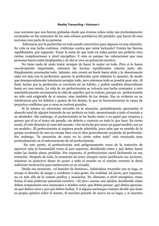 Reality Transurfing - Volumen I

esas nociones que nos fueron grabadas desde que éramos niños están tan profundamente
enraizadas en los corazones de los más celosos partidarios del péndulo, que hacen de esas
nociones una parte de su persona.
       Esforzarse por la perfección en todo puede convertirse para algunos en una obsesión.
Su vida es una lucha continua. ¿Adivinas contra qué están luchando? Contra las fuerzas
equilibrantes, por supuesto. Tener la meta de que todo en todas partes sea perfecto crea
ciertas complicaciones a nivel energético. Y esto es porque las valoraciones que esas
personas hacen están desplazadas y de ahí se crea un potencial excesivo.
      No tiene nada de malo tratar siempre de hacer lo mejor en todo. Pero si lo haces
excesivamente importante, entonces las fuerzas equilibrantes estarán justo ahí.
Simplemente arruinarán todo. Además, esto creará un bucle hacia atrás y te obsesionarás
cada vez más con la perfección: quieres la perfección, pero obtienes lo opuesto, de modo
que desesperadamente intentarás arreglar todo, pero entonces todo se pondrá peor aún. Al
final, luchar por la perfección se convierte en un hábito, y podría también desarrollarse
hasta ser una manía. La vida de un perfeccionista se volvería una lucha constante, y esto
automáticamente envenenaría la vida de aquellos que te rodean, porque un perfeccionista
no sólo está exigiendo de sí mismo, sino también de los demás. Eso es evidente en su
intolerancia por los hábitos y gustos de los demás, lo que es frecuentemente la causa de
pequeños conflictos que a veces se vuelven grandes.
      Si tú mismo no estuvieras envuelto en la situación, probablemente apreciarías el
absurdo total de alguien tratando de ser perfecto en todo, atemorizando a todo el mundo a
su alrededor. Sin embargo, el perfeccionista se ha hecho tanto a su papel que empieza a
pensar que él es el único sin pecado, sin defecto y correcto en todo lo que hace. En cierto
modo, él está diciendo al resto del mundo: «En mi lucha por tener un papel modelo, soy ya
un modelo». El perfeccionista ni siquiera puede admitirlo, pues sabe que su sentido de la
propia excelencia de uno no encaja bien con la idea generalmente aceptada de perfección.
Sin embargo, “la sensación de estar en lo cierto sobre todo” está enraizada muy
profundamente en el subconsciente de tal perfeccionista.
        En este punto, el perfeccionista está peligrosamente cerca de la tentación de
aparecer ante la humanidad como el juez supremo, decidiendo cómo y qué deben hacer
todas las demás almas perdidas. Por supuesto, el perfeccionista caerá fácilmente en esa
tentación. Después de todo, la sensación de tener siempre razón justificaría sus acciones,
mientras su justiciero deseo de poner a todo el mundo en el camino correcto le daría
suficiente motivación para embarcarse en su cruzada.
      Desde ese momento, «el hacedor de destinos», habiéndose revestido con su toga, se
arroga el derecho de juzgar y condenar a otra gente. En realidad, tal juicio, por supuesto,
no va más allá de la común prédica y acusación. No obstante, a nivel energético, toma
forma el más poderoso potencial excesivo. «El juez» asume una misión, decidiendo cómo
deben comportarse esos insensatos e inútiles seres, qué deben pensar, qué deben apreciar,
en qué deben creer y por qué deben luchar. Y si alguna enclenque criatura decide que tiene
su propia opinión sobre el asunto, él necesita ponerlo de nuevo en su lugar, y si muestra
 
