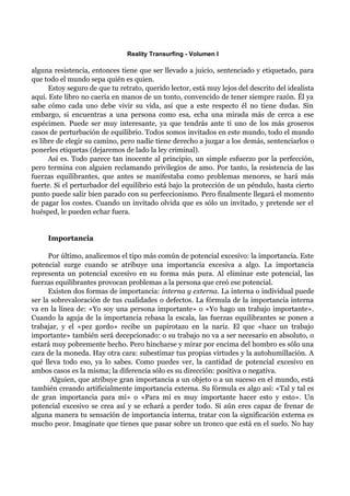 Reality Transurfing - Volumen I

alguna resistencia, entonces tiene que ser llevado a juicio, sentenciado y etiquetado, para
que todo el mundo sepa quién es quien.
      Estoy seguro de que tu retrato, querido lector, está muy lejos del descrito del idealista
aquí. Este libro no caería en manos de un tonto, convencido de tener siempre razón. Él ya
sabe cómo cada uno debe vivir su vida, así que a este respecto él no tiene dudas. Sin
embargo, si encuentras a una persona como esa, echa una mirada más de cerca a ese
espécimen. Puede ser muy interesante, ya que tendrás ante ti uno de los más groseros
casos de perturbación de equilibrio. Todos somos invitados en este mundo, todo el mundo
es libre de elegir su camino, pero nadie tiene derecho a juzgar a los demás, sentenciarlos o
ponerles etiquetas (dejaremos de lado la ley criminal).
      Así es. Todo parece tan inocente al principio, un simple esfuerzo por la perfección,
pero termina con alguien reclamando privilegios de amo. Por tanto, la resistencia de las
fuerzas equilibrantes, que antes se manifestaba como problemas menores, se hará más
fuerte. Si el perturbador del equilibrio está bajo la protección de un péndulo, hasta cierto
punto puede salir bien parado con su perfeccionismo. Pero finalmente llegará el momento
de pagar los costes. Cuando un invitado olvida que es sólo un invitado, y pretende ser el
huésped, le pueden echar fuera.


     Importancia

      Por último, analicemos el tipo más común de potencial excesivo: la importancia. Este
potencial surge cuando se atribuye una importancia excesiva a algo. La importancia
representa un potencial excesivo en su forma más pura. Al eliminar este potencial, las
fuerzas equilibrantes provocan problemas a la persona que creó ese potencial.
      Existen dos formas de importancia: interna y externa. La interna o individual puede
ser la sobrevaloración de tus cualidades o defectos. La fórmula de la importancia interna
va en la línea de: «Yo soy una persona importante» o «Yo hago un trabajo importante».
Cuando la aguja de la importancia rebasa la escala, las fuerzas equilibrantes se ponen a
trabajar, y el «pez gordo» recibe un papirotazo en la nariz. El que «hace un trabajo
importante» también será decepcionado: o su trabajo no va a ser necesario en absoluto, o
estará muy pobremente hecho. Pero hincharse y mirar por encima del hombro es sólo una
cara de la moneda. Hay otra cara: subestimar tus propias virtudes y la autohumillación. A
qué lleva todo eso, ya lo sabes. Como puedes ver, la cantidad de potencial excesivo en
ambos casos es la misma; la diferencia sólo es su dirección: positiva o negativa.
       Alguien, que atribuye gran importancia a un objeto o a un suceso en el mundo, está
también creando artificialmente importancia externa. Su fórmula es algo así: «Tal y tal es
de gran importancia para mí» o «Para mí es muy importante hacer esto y esto». Un
potencial excesivo se crea así y se echará a perder todo. Si aún eres capaz de frenar de
alguna manera tu sensación de importancia interna, tratar con la significación externa es
mucho peor. Imagínate que tienes que pasar sobre un tronco que está en el suelo. No hay
 