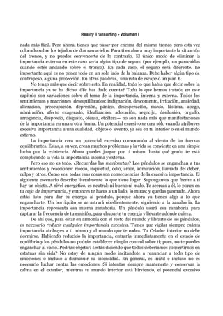 Reality Transurfing - Volumen I

nada más fácil. Pero ahora, tienes que pasar por encima del mismo tronco pero esta vez
colocado sobre los tejados de dos rascacielos. Para ti es ahora muy importante la situación
del tronco, y no puedes convencerte de lo contrario. El único modo de eliminar la
importancia externa en este caso sería algún tipo de seguro (por ejemplo, un paracaídas
cuando estés andando sobre el tronco). En cada caso, el seguro será diferente. Lo
importante aquí es no poner todo en un solo lado de la balanza. Debe haber algún tipo de
contrapeso, alguna protección. En otras palabras, una ruta de escape o un plan B.
      No tengo más que decir sobre esto. En realidad, todo lo que había que decir sobre la
importancia ya se ha dicho. ¿Te has dado cuenta? Todo lo que hemos tratado en este
capítulo son variaciones sobre el tema de la importancia, interna y externa. Todos los
sentimientos y reacciones desequilibrados: indignación, descontento, irritación, ansiedad,
alteración, preocupación, depresión, pánico, desesperación, miedo, lástima, apego,
admiración, afecto exagerado, idealización, adoración, regocijo, desilusión, orgullo,
arrogancia, desprecio, disgusto, ofensa, etcétera— no son nada más que manifestaciones
de la importancia en una u otra forma. Un potencial excesivo se crea sólo cuando atribuyes
excesiva importancia a una cualidad, objeto o evento, ya sea en tu interior o en el mundo
externo.
      La importancia crea un potencial excesivo convocando al viento de las fuerzas
equilibrantes. Éstas, a su vez, crean muchos problemas y la vida se convierte en una simple
lucha por la existencia. Ahora puedes juzgar por tí mismo hasta qué grado te está
complicando la vida la importancia interna y externa.
      Pero eso no es todo. ¿Recuerdas las marionetas? Los péndulos se enganchan a tus
sentimientos y reacciones: miedo, inquietud, odio, amor, admiración, llamada del deber,
culpa y otros. Como ves, todas esas cosas son consecuencias de la excesiva importancia. El
siguiente escenario describe literalmente lo que tiene lugar. Supongamos que frente a ti
hay un objeto. A nivel energético, es neutral: ni bueno ni malo. Te acercas a él, lo pones en
tu caja de importancia, y entonces te haces a un lado, lo miras; y quedas pasmado. Ahora
estás listo para dar tu energía al péndulo, porque ahora ya tienes algo a lo que
engancharte. Un borriquito se arrastrará obedientemente, siguiendo a la zanahoria. La
importancia representa esa misma zanahoria. Un péndulo usará esa zanahoria para
capturar la frecuencia de tu emisión, para chuparte tu energía y llevarte adonde quiera.
      De ahí que, para estar en armonía con el resto del mundo y librarte de los péndulos,
es necesario reducir cualquier importancia excesiva. Tienes que vigilar siempre cuánta
importancia atribuyes a ti mismo y al mundo que te rodea. Tu Celador interior no debe
dormirse. Habiendo reducido la importancia, entrarás inmediatamente en el estado de
equilibrio y los péndulos no podrán establecer ningún control sobre ti; pues, no te puedes
enganchar al vacío. Podrías objetar: ¿estás diciendo que todos deberíamos convertirnos en
estatuas sin vida? No estoy de ningún modo incitándote a renunciar a todo tipo de
emociones o incluso a disminuir su intensidad. En general, es inútil e incluso no es
necesario luchar contra las emociones. Si intentas siempre mantenerte y conservar la
calma en el exterior, mientras tu mundo interior está hirviendo, el potencial excesivo
 