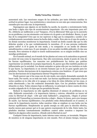 Reality Transurfing - Volumen I

aumentará más. Las emociones surgen de las actitudes, por tanto deberías cambiar tu
actitud en primer lugar. Los sentimientos y emociones no son más que consecuencias. Son
causados por una sola cosa: la importancia.
      Supongamos que alguien en mi familia ha nacido, ha muerto o recientemente hubo
una boda u algún otro tipo de acontecimiento importante. ¿Es esto importante para mí?
No. ¿Debería ser indiferente a eso? Tampoco. ¿Ves la diferencia? Sólo que no lo convierto
en un problema y no me atormento a mi mismo ni a la gente a mi alrededor. Bueno, ¿y qué
hay de la compasión? Creo que no me equivoco si digo que la compasión y ayudar a los
verdaderamente necesitados nunca ha hecho daño a nadie. Pero aún en el caso de ayudar a
los demás necesitas monitorear tu importancia. Cometí un desliz cuando dije que tu sólo
deberías ayudar a los que verdaderamente lo necesitan. ¿Y si una persona realmente
quiere sufrir? A él le gusta de este modo, y tu compasión es un medio de obtener
autoafirmación a costa tuya. O, por ejemplo, si ves un pobre inválido pidiendo y le das una
moneda. Pero mientras te alejas te sonríe maliciosamente: no es ningún inválido sino un
mendigo profesional.
      En el mundo animal, en el mundo de las plantas así como en la naturaleza en general,
no existe tal cosa como la importancia. Hay sólo conveniencia, desde el punto de vista de
las fuerzas equilibrantes. Las mascotas son probablemente los únicos que podrían
experimentar un sentido de su propia importancia. Sí, parece que ellos también pueden ser
influenciados por la sociedad. Los demás animales se guían sólo por sus instintos en todo
lo que hacen. La importancia es un invento humano que es de un gran agrado para los
péndulos. Fuertes desviaciones de la importancia externa crea fanáticos. ¿Y qué crees que
crea las desviaciones de la importancia interna? Pequeños tiranos.
      Puede parecer que si las cosas son de este modo, uno estaría demasiado asustado de
hacer nada. Por suerte, no es todo tan malo. Las fuerzas equilibrantes empezarán a hacer
serios cambios en tu vida sólo si te apegas a tus ideas de cómo deberían ser las cosas, si
estás obsesionado y has ido realmente demasiado lejos. Con los péndulos también la
situación es clara. Todos estamos bajo su influencia. Lo principal es darse cuenta de cómo
se están colgando de tí y lo lejos que les permitirás llevarte.
      Reducir la importancia no sólo significa disminuir el número de problemas en tu
vida. Habiendo renunciado a la importancia interna y externa, obtendrás un tesoro tal
como la libertad de elegir. «¿De qué estás hablando?», preguntarás, «Según el primer
principio del Transurfing ya tenemos derecho a elegir». Bueno, lo tienes, pero eres incapaz
de usarlo. Las fuerzas equilibrantes y los péndulos están obstaculizando en el camino. A
causa de la importancia excesiva, todas nuestras vidas se emplean en una lucha con las
fuerzas equilibrantes. Simplemente no queda energía no sólo para la elección efectiva,
mucho menos para pensar qué es lo que quieres exactamente de la vida. Entre tanto, los
péndulos intentan constantemente establecer control sobre nosotros e imponer los
objetivos de alguien sobre nosotros. ¿Donde está la libertad en eso?
      Cualquier forma de importancia, tanto interna como externa, es inventada. Ninguno
de nosotros es de ninguna importancia en este mundo. Pero al mismo tiempo, tenemos
 