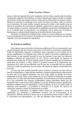 Reality Transurfing - Volumen I

acceso a todas las riquezas del mundo. Imagínate como los niños, cuando están en la playa,
chapoteando, jugando y divirtiéndose en el agua. Supones que ninguno de ellos se imagina
ser ni bueno o malo, que el agua es buena o mala, que los demás niños son buenos o malos.
Mientras la situación se mantenga de ese modo, los niños son felices; están en armonía
con la naturaleza. De modo similar, cualquier persona ha venido a este mundo como un
hijo de la naturaleza. Si no perturba el equilibrio, puede tener lo mejor que hay ahí. Pero
en cuanto empieza a inventar importancia, los problemas aparecerán inmediatamente. Él
no ve el vínculo entre su importancia y sus problemas. Así, le parece que el mundo es
básicamente un ambiente hostil, donde no es tan fácil obtener lo que quieres.
      De hecho, la importancia artificialmente creada es el único obstáculo en el camino
hacia el cumplimiento de tus deseos. Es posible que no te haya convencido de esto aún. Sin
embargo, estoy lejos de agotar los argumentos.


     De la lucha al equilibrio

      ¿Hay alguna manera de resistir a las fuerzas equilibrantes? Eso es exactamente lo que
estamos haciendo cada día. Nuestra vida entera es una lucha con las fuerzas equilibrantes.
Todas las dificultades, disgustos y problemas están conectados con la acciones de las
fuerzas equilibrantes. En cualquier caso, tratar de resistir a las fuerzas equilibrantes no
tiene sentido, ya que seguirán haciendo lo suyo sin importar lo que pase. Los esfuerzos
dirigidos a eliminar las consecuencias no van a llevar a nada bueno. Al contrario, la
situación sólo empeorará. El único remedio contra las fuerzas equilibrantes es eliminar la
razón para sus acciones, a saber, reducir el potencial excesivo de la importancia. Las
situaciones de la vida son tan diferentes una de otra que es imposible dar una solución
universal a todos los problemas. En este punto, sólo puedo dar algunas recomendaciones
generales.
      Lo único que está ocupado haciendo todo el mundo es construir un muro sobre la
base de su importancia, y luego intentar escalarlo o romperlo golpeándose la cabeza contra
el muro. En vez de superar obstáculos, ¿no sería mejor quitar un ladrillo de la base,
colapsando el muro? Todos somos capaces de ver con claridad los obstáculos en nuestro
camino. Pero ver sobre qué base están construidos, frecuentemente no es fácil en absoluto.
Si te has encontrado una situación problemática, intenta determinar dónde has ido
demasiado lejos, a qué te has vuelto apegado y a qué has atribuido excesiva significación.
Identifica cualquier excesiva importancia, y luego recházala. El muro se vendrá abajo, el
obstáculo será eliminado y el problema se resolverá sin tu ayuda. No superes los
obstáculos: empieza a reducir la importancia en cambio.
      Reducir la importancia no significa luchar contra tus sentimientos y tratar de
suprimirlos. Las emociones y sentimientos excesivos son las consecuencias de la
importancia. Deberías eliminar la causa, que es tu actitud hacia cierto evento u objeto. Yo
te aconsejaría una aproximación a la vida tan filosófica como puedas, aunque este
 