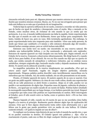Reality Transurfing - Volumen I

rinconcito retirado justo para mí. Algunos piensan que nuestro entorno no es más que una
ilusión que nosotros mismos creamos. Bueno, no. Yo no soy tan arrogante para pensar que
toda esta belleza no es más que el producto de mi imaginación.
      Todavía bajo la opresiva influencia de mi sueño, comencé a recordar mi vida anterior,
que de hecho era igual de sombría y desesperada como el sueño. Muy a menudo yo he
tratado, como muchos otros, de reclamar de este mundo lo que yo sentía que me
pertenecía. A su vez, el mundo indiferentemente me daba la espalda. Gente experimentada
me dijo que el mundo no cede eso fácilmente, tienes que luchar para conquistarlo. Por
tanto, trataba de hacer eso, pero en vano. Sólo terminaba agotándome. Sin embargo, la
gente experimentada tenía una respuesta para esto también: «Eres una mala persona, de
modo que tienes que cambiarte a tí mismo y sólo entonces demanda algo del mundo».
Intenté luchar conmigo mismo, pero se volvió incluso más difícil.
      Entonces una noche tuve un sueño: me encontraba en una reserva natural. Me
rodeaba una indescriptible belleza, y yo iba caminando y admirando este esplendor.
Entonces de repente apareció un viejo enojado con una barba gris. Según entendí, era el
Celador de la reserva. Comenzó a observarme silenciosamente. Me dirigí hacia él y cuando
abrí la boca para hablar, él me silenció. Su voz era fría cuando me dijo que no quería oír
nada, que estaba cansado de antojadizos y codiciosos visitantes, que no estaban nunca
satisfechos, siempre exigiendo algo, haciendo mucho ruido y dejando montones de basura
detrás. Yo asentí con la cabeza de acuerdo y seguí.
      La magnífica naturaleza de la reserva simplemente me asombraba. ¿Por qué no
estuve antes aquí? Fascinado, vagaba sin ningún objetivo particular, mirando
impresionado. Ninguna palabra podría describir cuán increíblemente maravillosa era la
naturaleza que me rodeaba. Así, me sentía exaltado, sin un sólo pensamiento en mi mente.
      Pronto, el Celador apareció de nuevo. El austero aspecto de su cara se suavizó. Con
un gesto me pidió seguirle. Subimos a la cima de una verde colina, donde una espectacular
vista de un valle pintoresco se abrió frente a nosotros. Abajo en el valle, puedes ver un
pueblo o un asentamiento de algún tipo. Pequeñas casas de juguete, cubiertas de plantas y
de flores... era igual que un cuadro sacado de un cuento de hadas. Podrías haber estudiado
la escenografía maravillado por un largo tiempo, si no hubiera parecido tan irreal. Empecé
a sospechar que tales cosas sólo podrían ser experimentada en sueños. Miré interrogante
al Celador, pero él sólo sonrió entre su barba, como si quisiera decir: «¡Tú no has visto
nada aún!»
      Íbamos bajando al valle, cuando me di cuenta de que no me acordaba cómo había
llegado a la reserva al principio. Realmente quería obtener algún tipo de explicación del
anciano. Creo que le hice alguna observación tonta sobre cuán afortunados son y qué
felices son la gente que puede permitirse vivir en medio de esta belleza. El Celador
contestó irritado: «¿Y quién te impide ser uno de ellos?»
      Yo repliqué con la misma vieja historia de que no todo el mundo ha nacido rico, y que
tú no puedes controlar tu destino. El Celador ignoró mis palabras y dijo: «Ese es
exactamente el punto, cada uno es libre de elegir cualquier destino que le guste. La única
 