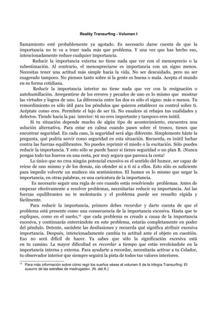 Reality Transurfing - Volumen I

llamamiento esté probablemente ya agotado. Es necesario darse cuenta de que la
importancia no te va a traer nada más que problema. Y una vez que has hecho eso,
intencionadamente reduce cualquier importancia.
       Reducir la importancia externa no tiene nada que ver con el menosprecio o la
subestimación. Al contrario, el menospreciarse es importancia con un signo menos.
Necesitas tener una actitud más simple hacia la vida. No ser descuidado, pero no ser
exagerado tampoco. No pienses tanto sobre si la gente es buena o mala. Acepta el mundo
en su forma cotidiana.
        Reducir la importancia interior no tiene nada que ver con la resignación o
autohumillación. Arrepentirse de los errores y pecados de uno es lo mismo que mostrar
las virtudes y logros de uno. La diferencia entre los dos es sólo el signo: más o menos. Tu
remordimiento es sólo útil para los péndulos que quieren establecer su control sobre ti.
Acéptate como eres. Permítete el lujo de ser tú. No ensalces ni rebajes tus cualidades y
defectos. Tiende hacia la paz interior: tú no eres importante y tampoco eres inútil.
      Si tu situación depende mucho de algún tipo de acontecimiento, encuentra una
solución alternativa. Para estar en calma cuando pases sobre el tronco, tienes que
encontrar seguridad. En cada caso, la seguridad será algo diferente. Simplemente házte la
pregunta, qué podría servir como seguridad en esta situación. Recuerda, es inútil luchar
contra las fuerzas equilibrantes. No puedes reprimir el miedo o la excitación. Sólo puedes
reducir la importancia. Y esto sólo se puede hacer si tienes seguridad o un plan B. ¡Nunca
pongas todo tus huevos en una cesta, por muy segura que parezca la cesta!
      Lo único que no crea ningún potencial excesivo es el sentido del humor, ser capaz de
reírse de uno mismo y de los demás, sin ofender ni a ti ni a ellos. Esto sólo es suficiente
para impedir volverte un muñeco sin sentimientos. El humor es lo mismo que negar la
importancia, en otras palabras, es una caricatura de la importancia.
       Es necesario seguir una regla de oro cuando estás resolviendo problemas. Antes de
empezar efectivamente a resolver problemas, necesitarías reducir su importancia. Así las
fuerzas equilibrantes no te molestarán y el problema puede ser resuelto rápida y
fácilmente.
      Para reducir la importancia, primero debes recordar y darte cuenta de que el
problema está presente como una consecuencia de la importancia excesiva. Hasta que te
expliques, como en el sueño,13 que cada problema es creado a causa de la importancia
excesiva, y continuarás enterrándote en este problema, estarás completamente en poder
del péndulo. Detente, sacúdete las desilusiones y recuerda qué significa atribuir excesiva
importancia. Después, intencionadamente cambia tu actitud ante el objeto en cuestión.
Eso no será difícil de hacer. Ya sabes que sólo la significación excesiva está
en tu camino. La mayor dificultad es recordar a tiempo que estás revolcándote en la
importancia interna y externa. Para ayudarte a recordar, necesitarás activar a tu Celador,
tu observador interior que siempre seguirá la pista de todos tus valores interiores.
13
     Para más información sobre cómo regir los sueños véase el volumen II de la trilogía Transurfing: El
     susurro de las estrellas de madrugada». (N. del A.)
 