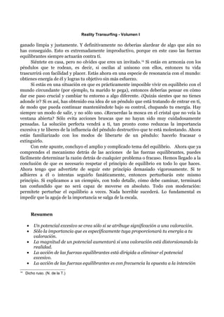 Reality Transurfing - Volumen I

ganado limpia y justamente. Y definitivamente no deberías alardear de algo que aún no
has conseguido. Esto es extremadamente improductivo, porque en este caso las fuerzas
equilibrantes siempre actuarán contra tí.
      Siéntete en casa, pero no olvides que eres un invitado. 14 Si estás en armonía con los
péndulos que te rodean, es decir, si oscilas al unísono con ellos, entonces tu vida
trascurrirá con facilidad y placer. Estás ahora en una especie de resonancia con el mundo:
obtienes energía de él y logras tu objetivo sin más esfuerzo.
      Si estás en una situación en que es prácticamente imposible vivir en equilibrio con el
mundo circundante (por ejemplo, tu marido te pega), entonces deberías pensar en cómo
dar ese paso crucial y cambiar tu entorno a algo diferente. ¿Quizás sientes que no tienes
adonde ir? Si es así, has obtenido esa idea de un péndulo que está tratando de entrar en ti,
de modo que pueda continuar manteniéndote bajo su control, chupando tu energía. Hay
siempre un modo de salir, y no sólo uno. ¿Recuerdas la mosca en el cristal que no veía la
ventana abierta? Sólo evita acciones bruscas que no hayan sido muy cuidadosamente
pensadas. La solución perfecta vendrá a tí, tan pronto como reduzcas la importancia
excesiva y te liberes de la influencia del péndulo destructivo que te está molestando. Ahora
estás familiarizado con los modos de liberarte de un péndulo: hacerlo fracasar o
extinguirlo.
      Con este apunte, concluyo el amplio y complicado tema del equilibrio. Ahora que ya
comprendes el mecanismo detrás de las acciones de las fuerzas equilibrantes, puedes
fácilmente determinar la razón detrás de cualquier problema o fracaso. Hemos llegado a la
conclusión de que es necesario respetar el principio de equilibrio en todo lo que haces.
Ahora tengo que advertirte de seguir este principio demasiado vigorosamente. Si te
adhieres a él o intentas seguirlo fanáticamente, entonces perturbarás este mismo
principio. Si explicamos a un ciempiés, con todo detalle, cómo debe caminar, terminará
tan confundido que no será capaz de moverse en absoluto. Todo con moderación:
permítete perturbar el equilibrio a veces. Nada horrible sucederá. Lo fundamental es
impedir que la aguja de la importancia se salga de la escala.


         Resumen

     •    Un potencial excesivo se crea sólo si se atribuye significación a una valoración.
     •    Sólo la importancia que es específicamente tuya proporcionará tu energía a tu
          valoración.
     •    La magnitud de un potencial aumentará si una valoración está distorsionando la
          realidad.
     •    La acción de las fuerzas equilibrantes está dirigida a eliminar el potencial
          excesivo.
     •    La acción de las fuerzas equilibrantes es con frecuencia la opuesta a la intención
14
     Dicho ruso. (N. de la T.)
 