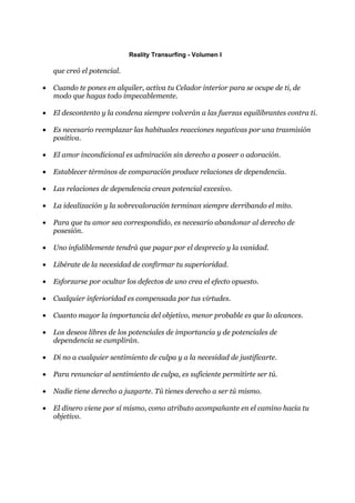 Reality Transurfing - Volumen I

    que creó el potencial.

•   Cuando te pones en alquiler, activa tu Celador interior para se ocupe de ti, de
    modo que hagas todo impecablemente.

•   El descontento y la condena siempre volverán a las fuerzas equilibrantes contra ti.

•   Es necesario reemplazar las habituales reacciones negativas por una trasmisión
    positiva.

•   El amor incondicional es admiración sin derecho a poseer o adoración.

•   Establecer términos de comparación produce relaciones de dependencia.

•   Las relaciones de dependencia crean potencial excesivo.

•   La idealización y la sobrevaloración terminan siempre derribando el mito.

•   Para que tu amor sea correspondido, es necesario abandonar al derecho de
    posesión.

•   Uno infaliblemente tendrá que pagar por el desprecio y la vanidad.

•   Libérate de la necesidad de confirmar tu superioridad.

•   Esforzarse por ocultar los defectos de uno crea el efecto opuesto.

•   Cualquier inferioridad es compensada por tus virtudes.

•   Cuanto mayor la importancia del objetivo, menor probable es que lo alcances.

•   Los deseos libres de los potenciales de importancia y de potenciales de
    dependencia se cumplirán.

•   Di no a cualquier sentimiento de culpa y a la necesidad de justificarte.

•   Para renunciar al sentimiento de culpa, es suficiente permitirte ser tú.

•   Nadie tiene derecho a juzgarte. Tú tienes derecho a ser tú mismo.

•   El dinero viene por sí mismo, como atributo acompañante en el camino hacia tu
    objetivo.
 