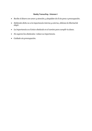 Reality Transurfing - Volumen I

•   Recibe el dinero con amor y atención, y despídete de él sin pena o preocupación.

•   Habiendo dicho no a la importancia interna y externa, obtienes la libertad de
    elegir.

•   La importancia es el único obstáculo en el camino para cumplir tu deseo.

•   No superes los obstáculos: reduce su importancia.

•   Cuídado sin preocupación.
 